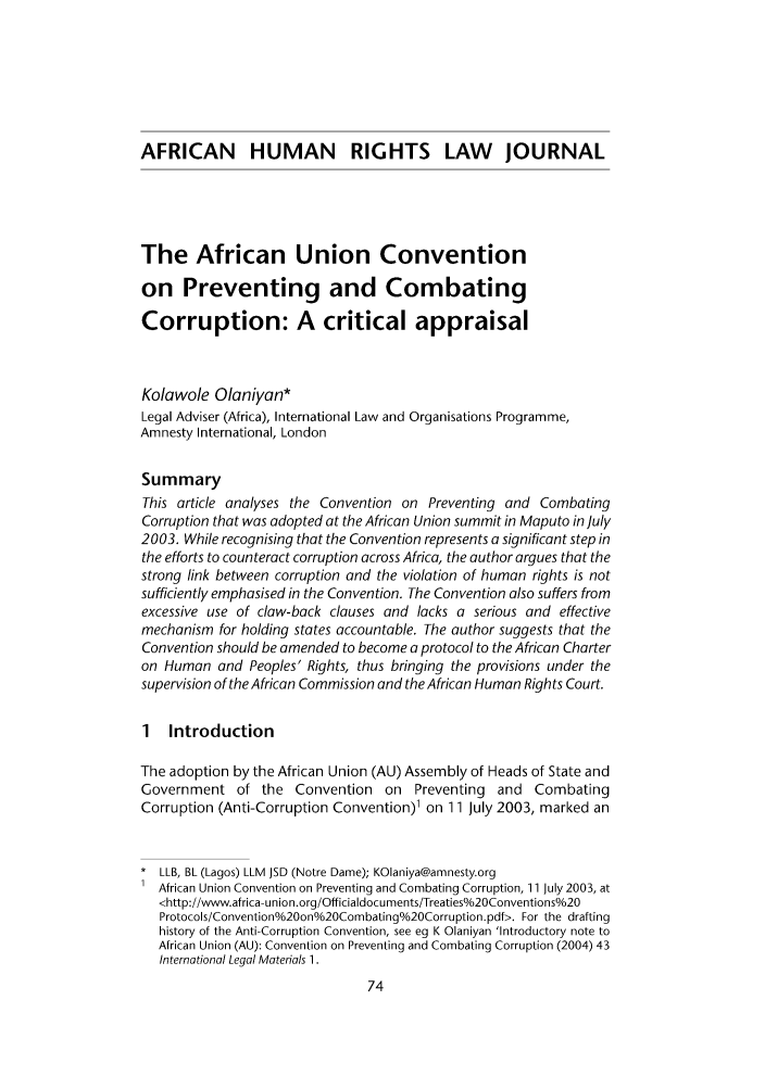 handle is hein.journals/afrhurlj4 and id is 80 raw text is: AFRICAN HUMAN RIGHTS LAW JOURNAL
The African Union Convention
on Preventing and Combating
Corruption: A critical appraisal
Kolawole Olaniyan*
Legal Adviser (Africa), International Law and Organisations Programme,
Amnesty International, London
Summary
This article analyses the Convention on Preventing and Combating
Corruption that was adopted at the African Union summit in Maputo in July
2003. While recognising that the Convention represents a significant step in
the efforts to counteract corruption across Africa, the author argues that the
strong link between corruption and the violation of human rights is not
sufficiently emphasised in the Convention. The Convention also suffers from
excessive use of claw-back clauses and lacks a serious and effective
mechanism for holding states accountable. The author suggests that the
Convention should be amended to become a protocol to the African Charter
on Human and Peoples' Rights, thus bringing the provisions under the
supervision of the African Commission and the African Human Rights Court.
1 Introduction
The adoption by the African Union (AU) Assembly of Heads of State and
Government of the Convention on Preventing and Combating
Corruption (Anti-Corruption Convention)1 on 11 July 2003, marked an
LLB, BL (Lagos) LLM JSD (Notre Dame); KOlaniya@amnesty.org
African Union Convention on Preventing and Combating Corruption, 11 July 2003, at
<http://www.africa-union.org/Officialdocuments/Treaties%20Conventions%/20
Protocols/Convention%20ono20Combatingo20Corruption.pdf>. For the drafting
history of the Anti-Corruption Convention, see eg K Olaniyan 'Introductory note to
African Union (AU): Convention on Preventing and Combating Corruption (2004) 43
International Legal Materials 1.


