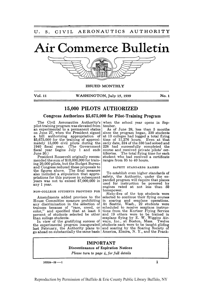 handle is hein.journals/aicmrcb11 and id is 1 raw text is: U. S. CIVIL AERONAUTICS AUTHORITY
Air Commerce Bulletin

ISSUED MONTHLY
Vol. 11            WASHINGTON, July 15, 1939              No. 1
15,000 PILOTS AUTHORIZED
Congress Authorizes $5,675,000 for Pilot-Training Program

The Civil Aeronautics Authority's
pilot training program was elevated from
an experimental to a permanent status
on June 27, when the President signed
a bill authorizing appropriation of
$5,675,000 for the training of approxi-
mately 15,000 civil pilots during the
1940 fiscal year. (The Government
fiscal year begins July 1 and ends
June 30.)
President Roosevelt originally recom-
mended the sum of $10,000,000 for train-
ing 20,000 pilots, but the Budget Bureau
and Congress reduced these proposals to
the figures above. The final measure
also included a stipulation that appro-
priations for this purpose in subsequent
years was not to exceed $7,000,000 in
any 1 year.
NON-COLLEGE STUDENTS PROVIDED FOR
Amendments added provisos to the
House Committee measure prohibiting
any discrimination in the selection of
trainees because of race, creed, or
color, and specified that at least 5
percent of students selected be other
than college students.
In view of the gratifying success of
the experimental program inaugurated
last February, the Authority plans to
go ahead on substantially the same basis

when the school year opens in Sep-
tember.
As of June 28, less than 5 months
since the program began, 330 students
at 13 colleges had logged a total flying
time of 11,276 hours. Even at that
early date, 324 of the 330 had soloed and
228 had successfully completed the
course and received private pilots' cer-
tificates. The total flying time for each
student who had received a certificate
ranges from 35 to 40 hours.
SAFETY STANDARDS RAISED
To establish even higher standards of
safety, the Authority, under the ex-
panded program will require that planes
used for instruction be powered by
engines rated at not less than 50
horsepower.
Sixty-five of the top students were
selected to continue their flying courses
in soaring and seaplane operations.
At Seattle, Wash., 22 students were
scheduled to receive seaplane instruc-
tions from the Kurtzer Flying Service
and 19 others were to be trained in
seaplane flying by E. W. Wiggins Air-
ways, Inc., at Boston, Mass. Twelve
students each were to be taught gliding
and soaring by the Soaring Society of
America, Elmira, N. Y., and the Frank-

IMPORTANT
Discontinuance of Expiration Notices
Please turn to page 4, for full details

162324-39-1

1

Reproduction by Permission of Buffalo & Erie County Public Library Buffalo, NY


