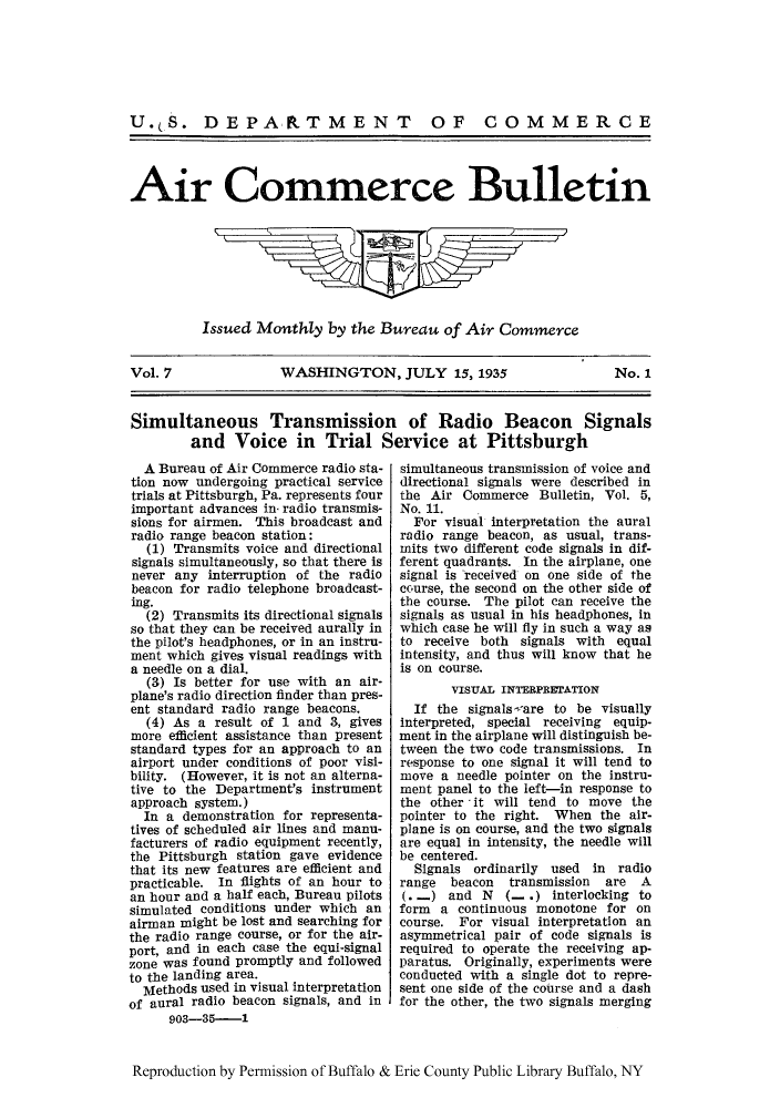 handle is hein.journals/aicmrcb7 and id is 1 raw text is: U. S. DEPAR.TMENT OF COMMERCE
Air Commerce Bulletin

Issued Monthly by the Bureau of Air Commerce

Vol. 7         WASHINGTON, JULY 15, 1935       No. 1
Simultaneous Transmission of Radio Beacon Signals
and Voice in Trial Service at Pittsburgh

A Bureau of Air Commerce radio sta-
tion now undergoing practical service
trials at Pittsburgh, Pa. represents four
important advances in' radio transmis-
sions for airmen. This broadcast and
radio range beacon station:
(1) Transmits voice and directional
signals simultaneously, so that there is
never any interruption of the radio
beacon for radio telephone broadcast-
ing.
(2) Transmits its directional signals
so that they can be received aurally in
the pilot's headphones, or in an instru-
ment which gives visual readings with
a needle on a dial.
(3) Is better for use with an air-
plane's radio direction finder than pres-
ent standard radio range beacons.
(4) As a result of 1 and 3, gives
more efficient assistance than present
standard types for an approach to an
airport under conditions of poor visi-
bility. (However, it is not an alterna-
tive to the Department's instrument
approach system.)
In a demonstration for representa-
tives of scheduled air lines and manu-
facturers of radio equipment recently,
the Pittsburgh station gave evidence
that its new features are efficient and
practicable. In flights of an hour to
an hour and a half each, Bureau pilots
simulated conditions under which an
airman might be lost and searching for
the radio range course, or for the air-
port, and in each case the equi-signal
zone was found promptly and followed
to the landing area.
Methods used in visual interpretation
of aural radio beacon signals, and in
903-35-1

simultaneous transmission of voice and
directional signals were described in
the Air Commerce Bulletin, Vol. 5,
No. 11.
For visual interpretation the aural
radio range beacon, as usual, trans-
mits two different code signals in dif-
ferent quadrants. In the airplane, one
signal is received on one side of the
course, the second on the other side of
the course. The pilot can receive the
signals as usual in his headphones, in
which case he will fly in such a way as
to receive both signals with equal
intensity, and thus will know that he
is on course.
VISUAL INTERPRErATION
If the signals-are to be visually
interpreted, special receiving equip-
ment in the airplane will distinguish be-
tween the two code transmissions. In
response to one signal it will tend to
move a needle pointer on the instru-
ment panel to the left-in response to
the other it will tend to move the
pointer to the right. When the air-
plane is on course, and the two signals
are equal in intensity, the needle will
be centered.
Signals ordinarily used in radio
range beacon transmission are A
(. -) and N (_ .) interlocking to
form a continuous monotone for on
course. For visual interpretation an
asymmetrical pair of code signals is
required to operate the receiving ap-
paratus. Originally, experiments were
conducted with a single dot to repre-
sent one side of the course and a dash
for the other, the two signals merging

Reproduction by Permission of Buffalo & Erie County Public Library Buffalo, NY


