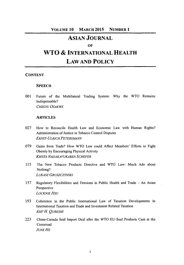 handle is hein.journals/aihlp10 and id is 1 raw text is: VOLUME 10       MARCH 2015       NUMBER 1
ASIAN JOURNAL
OF
WTO & INTERNATIONAL HEALTH
LAW AND POLICY
CONTENT
SPEECH
001   Future of the Multilateral Trading System: Why the WTO       Remains
Indispensable?
CHIEDU OSAKWE
ARTICLES
027   How to Reconcile Health Law and Economic Law with Human Rights?
Administration of Justice in Tobacco Control Disputes
ERNST- ULRICHPETERSMANN
079   Gains from Trade? How WTO Law could Affect Members' Efforts to Fight
Obesity by Encouraging Physical Activity
KRISTA NADAKA VUKAREN SCHEFER
115   The New Tobacco Products Directive and WTO Law: Much Ado about
Nothing?
L UKASZ GR USZCZYNSK1
157   Regulatory Flexibilities and Tensions in Public Health and Trade - An Asian
Perspective
LOCKNIE HSU
193   Coherence in the Public International Law of Taxation Developments in
International Taxation and Trade and Investment Related Taxation
AsIFH QURESHI
223    China-Canada Seal Import Deal after the WTO EU-Seal Products Case at the
Crossroad
JUNE HE


