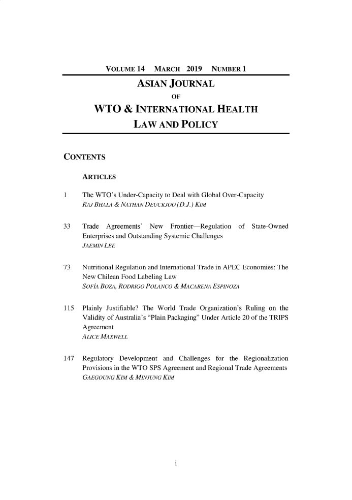 handle is hein.journals/aihlp14 and id is 1 raw text is: 








            VOLUME 14    MARCH    2019   NUMBER 1

                    ASIAN JOURNAL
                              OF

        WTO & INTERNATIONAL HEALTH

                   LAW AND POLICY



CONTENTS

     ARTICLES

1    The WTO's Under-Capacity to Deal with Global Over-Capacity
     RAJBHALA & NATHAN DEUCKJOO (D.J.) KIM


33   Trade  Agreements' New   Frontier-Regulation of State-Owned
     Enterprises and Outstanding Systemic Challenges
     JAEMIN LEE


73   Nutritional Regulation and International Trade in APEC Economies: The
     New Chilean Food Labeling Law
     SOFIA BozA, RODRIGO POLANCO & MACARENA ESPINOZA


115  Plainly Justifiable? The World Trade Organization's Ruling on the
     Validity of Australia's Plain Packaging Under Article 20 of the TRIPS
     Agreement
     ALICE MAXWELL


147  Regulatory Development and Challenges for the Regionalization
     Provisions in the WTO SPS Agreement and Regional Trade Agreements
     GAEGOUNG KIM & MINJUNG KIM


