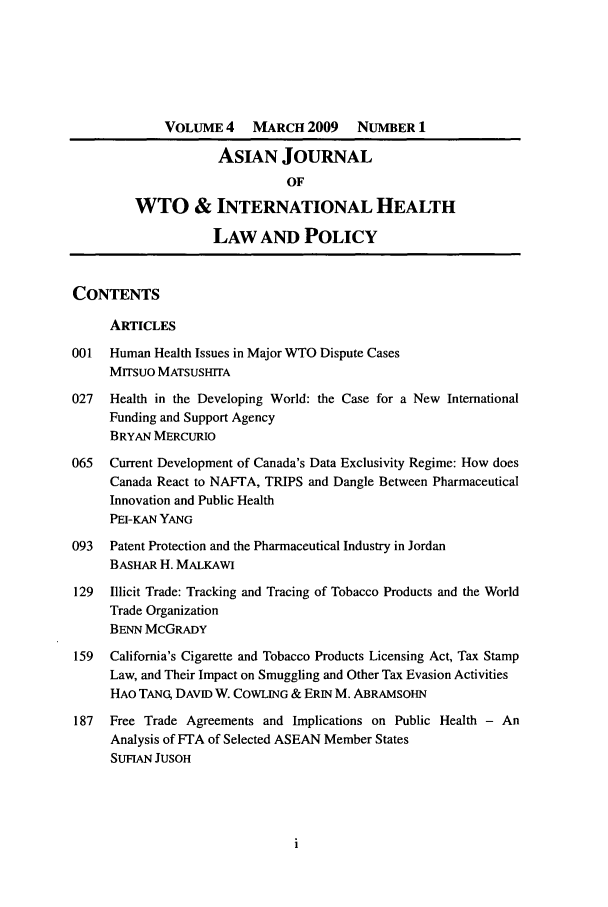 handle is hein.journals/aihlp4 and id is 1 raw text is: VOLUME 4     MARCH 2009      NUMBER 1
ASIAN JOURNAL
OF
WTO & INTERNATIONAL HEALTH
LAW AND POLICY
CONTENTS
ARTICLES
001   Human Health Issues in Major WTO Dispute Cases
Mrrsuo MATSUSHITA
027   Health in the Developing World: the Case for a New International
Funding and Support Agency
BRYAN MERCURIO
065   Current Development of Canada's Data Exclusivity Regime: How does
Canada React to NAFTA, TRIPS and Dangle Between Pharmaceutical
Innovation and Public Health
PEI-KAN YANG
093   Patent Protection and the Pharmaceutical Industry in Jordan
BASHAR H. MALKAWI
129  Illicit Trade: Tracking and Tracing of Tobacco Products and the World
Trade Organization
BENN MCGRADY
159  California's Cigarette and Tobacco Products Licensing Act, Tax Stamp
Law, and Their Impact on Smuggling and Other Tax Evasion Activities
HAO TANG DAVID W. COWLING & ERIN M. ABRAMsoHN
187  Free Trade Agreements and Implications on Public Health - An
Analysis of FTA of Selected ASEAN Member States
SUFIAN JUSOH


