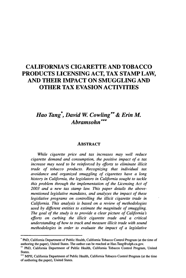 handle is hein.journals/aihlp4 and id is 161 raw text is: CALIFORNIA'S CIGARETTE AND TOBACCO
PRODUCTS LICENSING ACT, TAX STAMP LAW,
AND THEIR IMPACT ON SMUGGLING AND
OTHER TAX EVASION ACTIVITIES
Hao Tang*, David W Cowling**& Erin M.
Abramsohn'
ABSTRACT
While cigarette price and tax increases may well reduce
cigarette demand and consumption, the positive impact of a tax
increase may need to be reinforced by efforts to eliminate illicit
trade of tobacco products. Recognizing     that individual tax
avoidance and organized smuggling of cigarettes have a long
history in California, the legislators in California sought to tackle
this problem through the implementation of the Licensing Act of
2003 and a new tax stamp law. This paper details the above-
mentioned legislative mandates, and analyzes the impact of these
legislative programs on controlling the illicit cigarette trade in
California. This analysis is based on a review of methodologies
used by different entities to estimate the magnitude of smuggling.
The goal of the study is to provide a clear picture of California's
efforts on curbing the illicit cigarette trade and a critical
understanding of how to track and measure illicit trade with sound
methodologies in order to evaluate the impact of a legislative
PhD, California Department of Public Health, California Tobacco Control Program (at the time of
authoring the paper), United States. The author can be reached at Hao.Tang@cdph.ca.gov.
** PhD, California Department of Public Health, California Tobacco Control Program, United
States.
*** MPH, California Department of Public Health, California Tobacco Control Program (at the time
of authoring the paper), United States.


