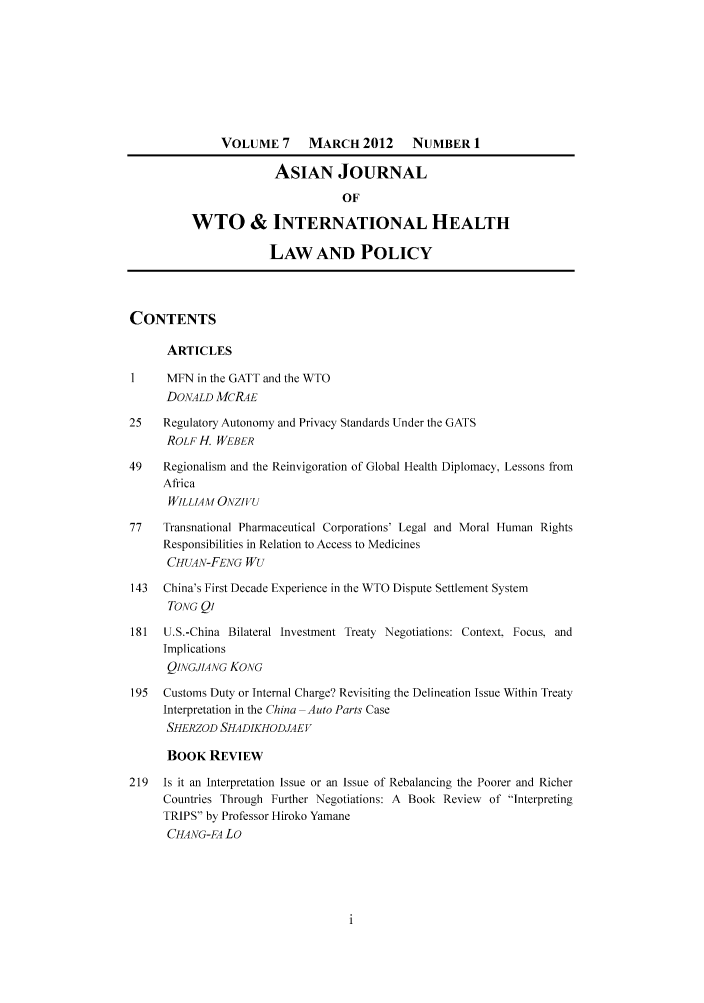 handle is hein.journals/aihlp7 and id is 1 raw text is: VOLUME 7       MARCH 2012       NUMBER 1
ASIAN JOURNAL
OF
WTO & INTERNATIONAL HEALTH
LAW AND POLICY
CONTENTS
ARTICLES
I     MFN in the GATT and the WTO
DONALD MCRAE
25    Regulatory Autonomy and Privacy Standards Under the GATS
ROLF H. WEBER
49    Regionalism and the Reinvigoration of Global Health Diplomacy, Lessons from
Africa
WILLIAM ONZIFU
77    Transnational Pharmaceutical Corporations' Legal and Moral Human Rights
Responsibilities in Relation to Access to Medicines
CHUAN-FENG WU
143  China's First Decade Experience in the WTO Dispute Settlement System
TONG Qi
181   U.S.-China Bilateral Investment Treaty Negotiations: Context. Focus, and
Implications
QINGJIANG KONG
195  Customs Duty or Internal Charge? Revisiting the Delineation Issue Within Treaty
Interpretation in the China Auto Parts Case
SHERZOD SHADIKHODJAEV
BOOK REVIEW
219  Is it an Interpretation Issue or an Issue of Rebalancing the Poorer and Richer
Countries Through Further Negotiations: A Book Review of Interpreting
TRIPS by Professor Hiroko Yamane
CHANG-FA Lo


