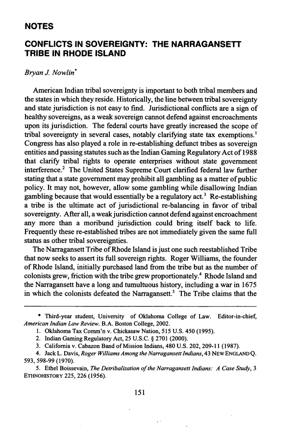 handle is hein.journals/aind30 and id is 161 raw text is: NOTES

CONFLICTS IN SOVEREIGNTY: THE NARRAGANSETT
TRIBE IN RHODE ISLAND
Bryan J. Nowlin*
American Indian tribal sovereignty is important to both tribal members and
the states in which they reside. Historically, the line between tribal sovereignty
and state jurisdiction is not easy to find. Jurisdictional conflicts are a sign of
healthy sovereigns, as a weak sovereign cannot defend against encroachments
upon its jurisdiction. The federal courts have greatly increased the scope of
tribal sovereignty in several cases, notably clarifying state tax exemptions.'
Congress has also played a role in re-establishing defunct tribes as sovereign
entities and passing statutes such as the Indian Gaming Regulatory Act of 1988
that clarify tribal rights to operate enterprises without state government
interference.2 The United States Supreme Court clarified federal law further
stating that a state government may prohibit all gambling as a matter of public
policy. It may not, however, allow some gambling while disallowing Indian
gambling because that would essentially be a regulatory act.' Re-establishing
a tribe is the ultimate act of jurisdictional re-balancing in favor of tribal
sovereignty. After all, a weak jurisdiction cannot defend against encroachment
any more than a moribund jurisdiction could bring itself back to life.
Frequently these re-established tribes are not immediately given the same full
status as other tribal sovereignties.
The Narragansett Tribe of Rhode Island is just one such reestablished Tribe
that now seeks to assert its full sovereign rights. Roger Williams, the founder
of Rhode Island, initially purchased land from the tribe but as the number of
colonists grew, friction with the tribe grew proportionately.4 Rhode Island and
the Narragansett have a long and tumultuous history, including a war in 1675
in which the colonists defeated the Narragansett.5 The Tribe claims that the
* Third-year student, University of Oklahoma College of Law. Editor-in-chief,
American Indian Law Review. B.A. Boston College, 2002.
1. Oklahoma Tax Comm'n v. Chickasaw Nation, 515 U.S. 450 (1995).
2. Indian Gaming Regulatory Act, 25 U.S.C. § 2701 (2000).
3. California v. Cabazon Band of Mission Indians, 480 U.S. 202, 209-11 (1987).
4. Jack L. Davis, Roger Williams Among the Narragansett Indians, 43 NEWENGLANDQ.
593, 598-99 (1970).
5. Ethel Boissevain, The Detribalization of the Narragansett Indians: A Case Study, 3
ETHN-NOHSTORY 225, 226 (1956).


