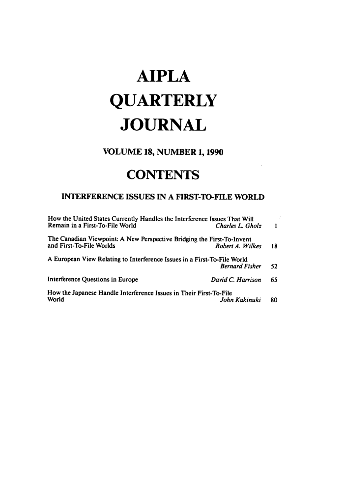 handle is hein.journals/aiplaqj18 and id is 1 raw text is: AIPLA
QUARTERLY
JOURNAL
VOLUME 18, NUMBER 1, 1990
CONTENTS
INTERFERENCE ISSUES IN A FIRST-TO-FILE WORLD
How the United States Currently Handles the Interference Issues That Will
Remain in a First-To-File World                      Charles L. Gholz
The Canadian Viewpoint: A New Perspective Bridging the First-To-Invent
and First-To-File Worlds                            Robert A. Wilkes  18
A European View Relating to Interference Issues in a First-To-File World
Bernard Fisher  52
Interference Questions in Europe                   David C. Harrison  65
How the Japanese Handle Interference Issues in Their First-To-File
World                                                 John Kakinuki   80


