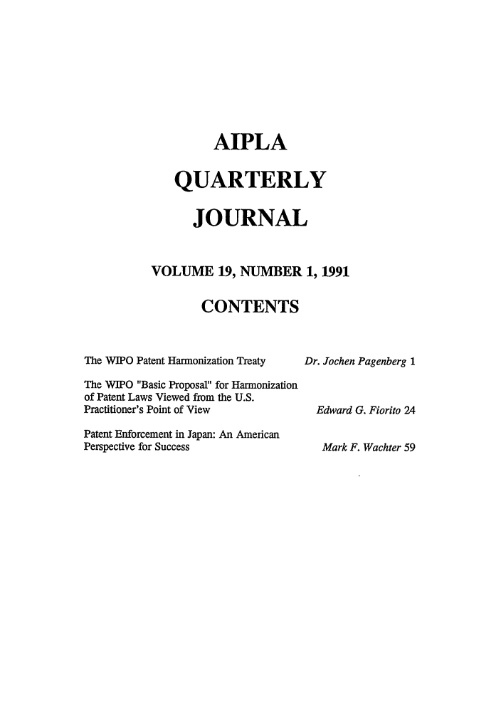 handle is hein.journals/aiplaqj19 and id is 1 raw text is: AIPLA
QUARTERLY
JOURNAL
VOLUME 19, NUMBER 1, 1991
CONTENTS

The WIPO Patent Harmonization Treaty
The WIPO Basic Proposal for Harmonization
of Patent Laws Viewed from the U.S.
Practitioner's Point of View
Patent Enforcement in Japan: An American
Perspective for Success

Dr. Jochen Pagenberg 1
Edward G. Fiorito 24
Mark F. Wachter 59


