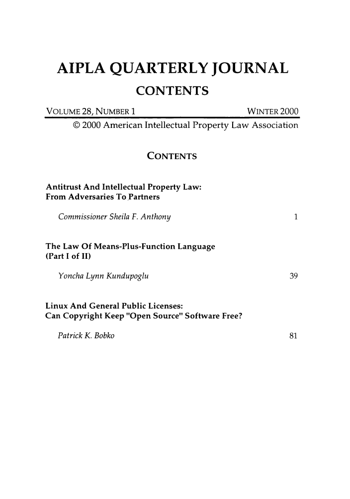 handle is hein.journals/aiplaqj28 and id is 1 raw text is: AIPLA QUARTERLY JOURNAL
CONTENTS
VOLUME 28, NUMBER 1                         WINTER 2000
© 2000 American Intellectual Property Law Association
CONTENTS
Antitrust And Intellectual Property Law:
From Adversaries To Partners
Commissioner Sheila F. Anthony                      1
The Law Of Means-Plus-Function Language
(Part I of II)
Yoncha Lynn Kundupoglu                             39
Linux And General Public Licenses:
Can Copyright Keep Open Source Software Free?

Patrick K. Bobko


