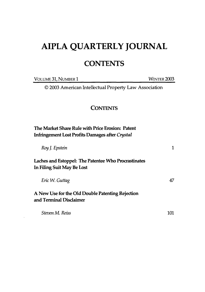 handle is hein.journals/aiplaqj31 and id is 1 raw text is: AIPLA QUARTERLY JOURNAL
CONTENTS

VOLUME 31, NUMBER 1

WINTER 2003

© 2003 American Intellectual Property Law Association
CONTENTS
The Market Share Rule with Price Erosion: Patent
Infringement Lost Profits Damages after Crystal
Roy J. Epstein
Laches and Estoppel: The Patentee Who Procrastinates
In Filing Suit May Be Lost
Eric W. Guttag                                           47
A New Use for the Old Double Patenting Rejection
and Terminal Disdaimer

Steven M. Reiss



