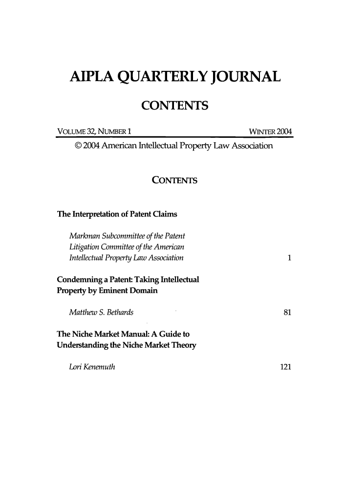handle is hein.journals/aiplaqj32 and id is 1 raw text is: AIPLA QUARTERLY JOURNAL
CONTENTS

VOLUME 32, NUMBER 1

WNER 2004

© 2004 American Intellectual Property Law Association
CONTENTS
The Interpretation of Patent Claims
Markman Subcommittee of the Patent
Litigation Committee of the American
Intellectual Property Law Association
Condemning a Patent Taking Intellectual
Property by Eminent Domain
Matthew S. Bethards                                        81
The Niche Market Manual: A Guide to
Understanding the Niche Market Theory

Lori Kenemuth


