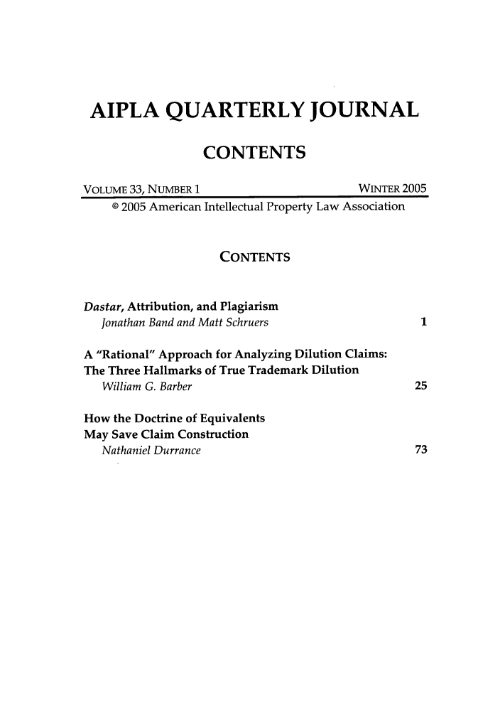 handle is hein.journals/aiplaqj33 and id is 1 raw text is: AIPLA QUARTERLY JOURNAL
CONTENTS
VOLUME 33, NUMBER 1                         WINTER 2005
02005 American Intellectual Property Law Association
CONTENTS
Dastar, Attribution, and Plagiarism
Jonathan Band and Matt Schruers                    1
A Rational Approach for Analyzing Dilution Claims:
The Three Hallmarks of True Trademark Dilution
William G. Barber                                 25
How the Doctrine of Equivalents
May Save Claim Construction
Nathaniel Durrance                                73


