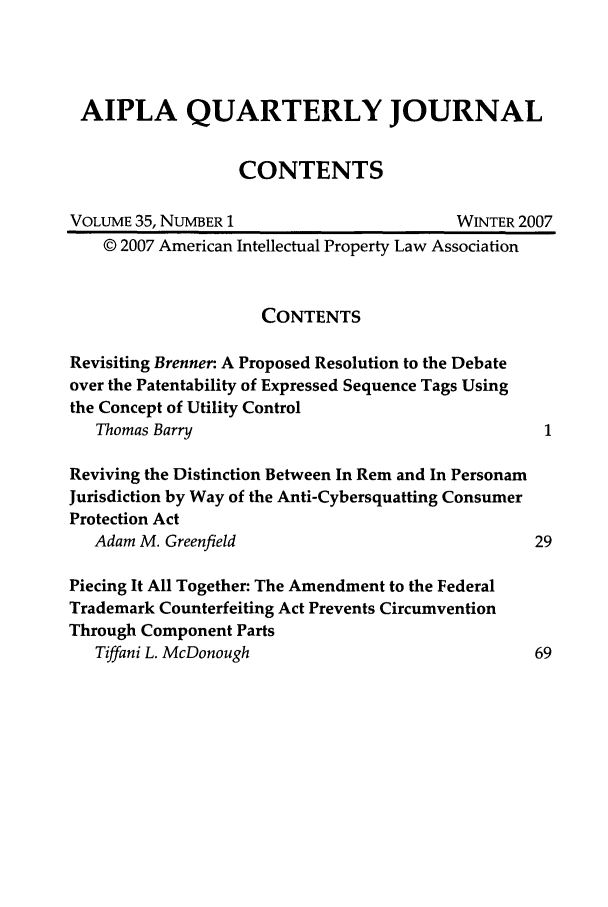 handle is hein.journals/aiplaqj35 and id is 1 raw text is: AIPLA QUARTERLY JOURNAL
CONTENTS
VOLUME 35, NUMBER 1                        WINTER 2007
© 2007 American Intellectual Property Law Association
CONTENTS
Revisiting Brenner: A Proposed Resolution to the Debate
over the Patentability of Expressed Sequence Tags Using
the Concept of Utility Control
Thomas Barry
Reviving the Distinction Between In Rem and In Personam
Jurisdiction by Way of the Anti-Cybersquatting Consumer
Protection Act
Adam M. Greenfield                               29
Piecing It All Together: The Amendment to the Federal
Trademark Counterfeiting Act Prevents Circumvention
Through Component Parts
Tiffani L. McDonough                             69


