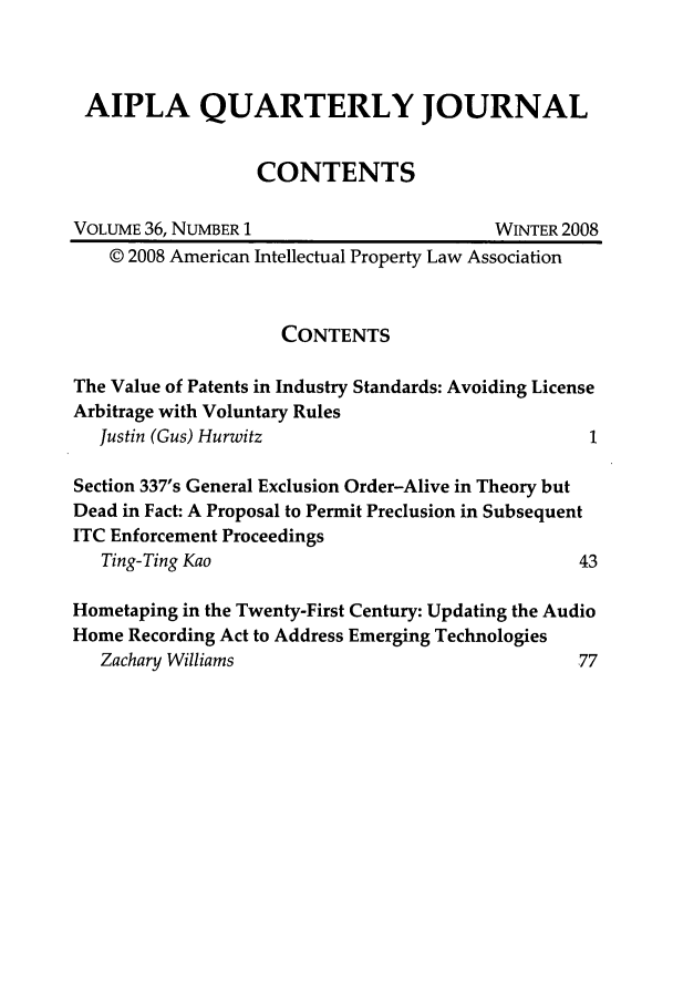 handle is hein.journals/aiplaqj36 and id is 1 raw text is: AIPLA QUARTERLY JOURNAL
CONTENTS
VOLUME 36, NUMBER 1                       WINTER 2008
© 2008 American Intellectual Property Law Association
CONTENTS
The Value of Patents in Industry Standards: Avoiding License
Arbitrage with Voluntary Rules
Justin (Gus) Hurwitz                             1
Section 337's General Exclusion Order-Alive in Theory but
Dead in Fact: A Proposal to Permit Preclusion in Subsequent
ITC Enforcement Proceedings
Ting-Ting Kao                                   43
Hometaping in the Twenty-First Century: Updating the Audio
Home Recording Act to Address Emerging Technologies
Zachary Williams                                77


