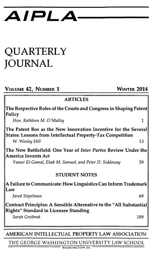 handle is hein.journals/aiplaqj42 and id is 1 raw text is: QUARTERLY
JOURNAL

VOLUME 42, NUMBER 1

WINTER 2014

ARTICLES
The Respective Roles of the Courts and Congress in Shaping Patent
Policy
Hon. Kathleen M. O'Malley                           1
The Patent Box as the New Innovation Incentive for the Several
States: Lessons from Intellectual Property-Tax Competition
W. Wesley Hill                                     13
The New Battlefield: One Year of Inter Partes Review Under the
America Invents Act
Yasser El-Gamal, Ehab M. Samuel, and Peter D. Siddoway  39
STUDENT NOTES
A Failure to Communicate: How Linguistics Can Inform Trademark
Law
Jared Stipelman                                    69
Contract Principles: A Sensible Alternative to the All Substantial
Rights Standard in Licensee Standing
Sarah Greibrok                                     109
AMERICAN INTELLECTUAL PROPERTY LAW ASSOCIATION
THE GEORGE WASHINGTON UNIVERSITY LAW SCHOOL
WASHINGTON DC


