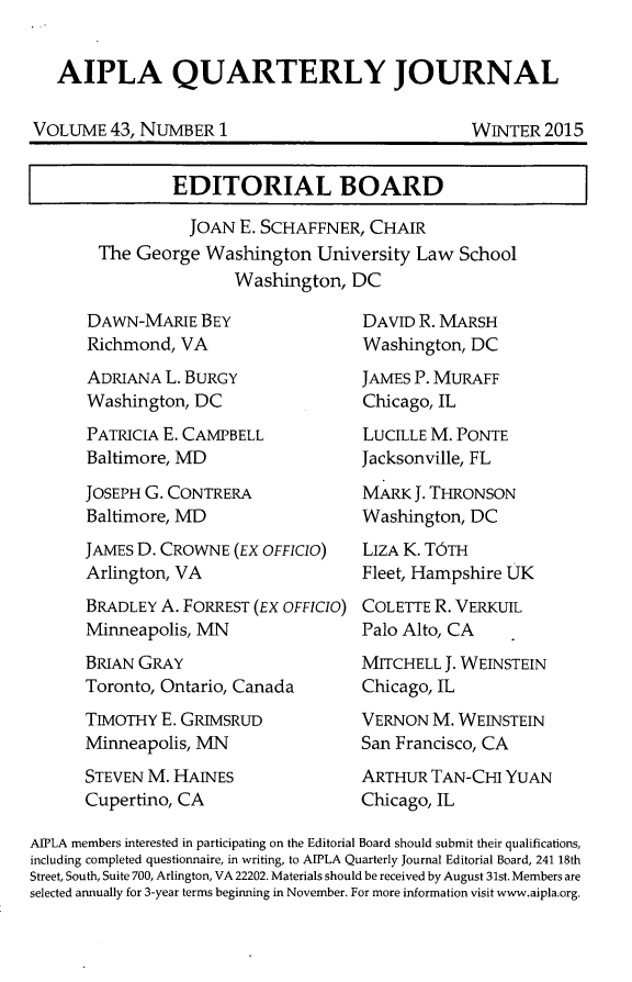 handle is hein.journals/aiplaqj43 and id is 1 raw text is: 


AIPLA QUARTERLY JOURNAL


VOLUME   43, NUMBER  1


WINTER  2015


        EDITORIAL BOARD

          JOAN  E. SCHAFFNER, CHAIR
The George  Washington  University Law  School
               Washington,  DC


DAWN-MARIE   BEY
Richmond,  VA
ADRIANA  L. BURGY
Washington, DC
PATRICIA E. CAMPBELL
Baltimore, MD

JOSEPH G. CONTRERA
Baltimore, MD
JAMES D. CROWNE  (EX OFFICIO)
Arlington, VA
BRADLEY A. FORREST (EX OFFICIO)
Minneapolis, MN
BRIAN GRAY
Toronto, Ontario, Canada
TIMOTHY E. GRIMSRUD
Minneapolis, MN
STEVEN M. HAINES
Cupertino, CA


DAVID R. MARSH
Washington, DC
JAMES P. MURAFF
Chicago, IL
LUCILLE M. PONTE
Jacksonville, FL

MARK  J. THRONSON
Washington, DC
LIZA K. T6TH
Fleet, Hampshire UK
COLETTE R. VERKUIL
Palo Alto, CA
MITCHELL J. WEINSTEIN
Chicago, IL
VERNON  M. WEINSTEIN
San Francisco, CA
ARTHUR  TAN-CHI YUAN
Chicago, IL


AIPLA members interested in participating on the Editorial Board should submit their qualifications,
including completed questionnaire, in writing, to AIPLA Quarterly Journal Editorial Board, 241 18th
Street, South, Suite 700, Arlington, VA 22202. Materials should be received by August 31st. Members are
selected annually for 3-year terms beginning in November. For more information visit www.aipla.org.


