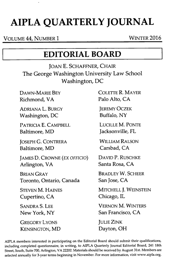 handle is hein.journals/aiplaqj44 and id is 1 raw text is: 


AIPLA QUARTERLY JOURNAL


VOLUME   44, NUMBER  1


WINTER  2016


        EDITORIAL BOARD

          JOAN  E. SCHAFFNER, CHAIR
The George  Washington  University Law  School
               Washington,  DC


DAWN-MARIE   BEY
Richmond, VA
ADRIANA  L. BURGY
Washington, DC
PATRICIA E. CAMPBELL
Baltimore, MD

JOSEPH G. CONTRERA
Baltimore, MD
JAMES D. CROWNE  (EX OFFICIO)
Arlington, VA
BRIAN GRAY
Toronto, Ontario, Canada
STEVEN M. HAINES
Cupertino, CA
SANDRA  S. LEE
New  York, NY
GREGORY  LYONS
KENSINGTON, MD


COLETTE R. MAYER
Palo Alto, CA
JEREMY OCZEK
Buffalo, NY
LUCILLE M. PONTE
Jacksonville, FL
WILLIAM  RALSON
Carsbad, CA
DAVID P. RUSCHKE
Santa Rosa, CA
BRADLEY W. SCHEER
San Jose, CA
MITCHELL J. WEINSTEIN
Chicago, IL
VERNON  M. WINTERS
San Francisco, CA
JULIE ZINK
Dayton, OH


AIPLA members interested in participating on the Editorial Board should submit their qualifications,
including completed questionnaire, in writing, to AIPLA Quarterly Journal Editorial Board, 241 18th
Street, South, Suite 700, Arlington, VA 22202. Materials should be received by August 31st. Members are
selected annually for 3-year terms beginning in November. For more information, visit www.aipla.org.


