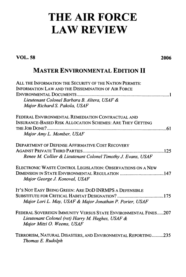 handle is hein.journals/airfor58 and id is 1 raw text is: THE AIR FORCE
LAW REVIEW
VOL. 58                                                  2006
MASTER ENVIRONMENTAL EDITION II
ALL THE INFORMATION THE SECURITY OF THE NATION PERMITS:
INFORMATION LAW AND THE DISSEMINATION OF AIR FORCE
ENVIRONMENTAL  DOCUMENTS .......................................................................... 1
Lieutenant Colonel Barbara B. Altera, USAF &
Major Richard S. Pakola, USAF
FEDERAL ENVIRONMENTAL REMEDIATION CONTRACTUAL AND
INSURANCE-BASED RISK ALLOCATION SCHEMES: ARE THEY GETTING
TH E  JOB  D ON E?  ................................................................................................ 6 1
Major Amy L. Momber, USAF
DEPARTMENT OF DEFENSE AFFIRMATIVE COST RECOVERY
AGAINST PRIVATE THIRD  PARTIES ................................................................. 125
Renee M Collier & Lieutenant Colonel Timothy J. Evans, USAF
ELECTRONIC WASTE CONTROL LEGISLATION: OBSERVATIONS ON A NEW
DIMENSION IN STATE ENVIRONMENTAL REGULATION ................................... 147
Major George J Konoval, USAF
IT'S NOT EASY BEING GREEN: ARE DOD INRMPS A DEFENSIBLE
SUBSTITUTE FOR CRITICAL HABITAT DESIGNATION? ..................................... 175
Major Lori L. May, USAF & Major Jonathan P. Porier, USAF
FEDERAL SOVEREIGN IMMUNITY VERSUS STATE ENVIRONMENTAL FINES ..... 207
Lieutenant Colonel (ret) Harry M Hughes, USAF &
Major Mitzi 0. Weems, USAF
TERRORISM, NATURAL DISASTERS, AND ENVIRONMENTAL REPORTING ......... 235
Thomas E. Rudolph


