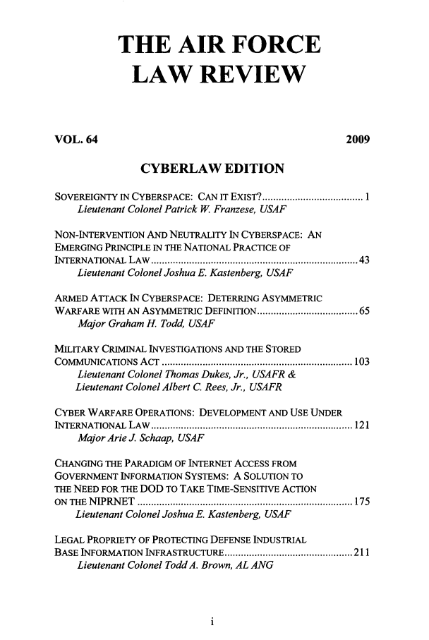 handle is hein.journals/airfor64 and id is 1 raw text is: 


           THE AIR FORCE

             LAW REVIEW




VOL. 64                                           2009

               CYBERLAW EDITION

SOVEREIGNTY IN CYBERSPACE: CAN IT EXIST? ..................................... 1
    Lieutenant Colonel Patrick W Franzese, USAF

NON-INTERVENTION AND NEUTRALITY IN CYBERSPACE: AN
EMERGING PRINCIPLE IN THE NATIONAL PRACTICE OF
INTERNATIONAL LAW   .......................................................................  43
    Lieutenant Colonel Joshua E. Kastenberg, USAF

ARMED ATTACK IN CYBERSPACE: DETERRING ASYMMETRIC
WARFARE WITH AN ASYMMETRIC DEFINITION ................................ 65
    Major Graham H. Todd, USAF

MILITARY CRIMINAL INVESTIGATIONS AND THE STORED
COMMUNICATIONS ACT ...................................................................... 103
    Lieutenant Colonel Thomas Dukes, Jr., USAFR &
    Lieutenant Colonel Albert C. Rees, Jr., USAFR

CYBER WARFARE OPERATIONS: DEVELOPMENT AND USE UNDER
INTERNATIONAL LAW .......................................................................... 121
    Major Arie J. Schaap, USAF

CHANGING THE PARADIGM OF INTERNET ACCESS FROM
GOVERNMENT INFORMATION SYSTEMS: A SOLUTION TO
THE NEED FOR THE DOD TO TAKE TIME-SENSITIVE ACTION
ON THE N IPRN ET  ............................................................................... 175
    Lieutenant Colonel Joshua E. Kastenberg, USAF

LEGAL PROPRIETY OF PROTECTING DEFENSE INDUSTRIAL
BASE INFORMATION INFRASTRUCTURE ............................................... 211
    Lieutenant Colonel Todd A. Brown, AL ANG


