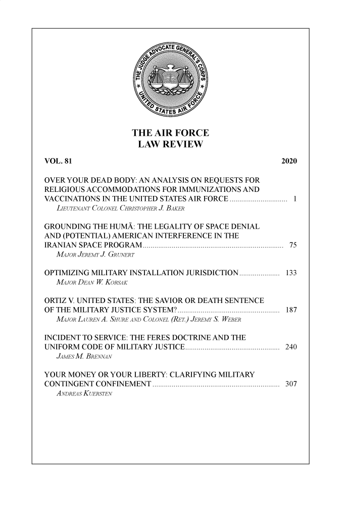 handle is hein.journals/airfor81 and id is 1 raw text is: 















THE  AIR FORCE
LAW REVIEW


VOL. 81                                             2020

OVER YOUR DEAD BODY: AN ANALYSIS ON REQUESTS FOR
RELIGIOUS ACCOMMODATIONS  FOR IMMUNIZATIONS AND
VACCINATIONS IN THE UNITED STATES AIR FORCE .............................. 1
   LIEUTENANT COLONEL CHRISTOPHER J. BAKER

GROUNDING  THE HUMA: THE LEGALITY OF SPACE DENIAL
AND (POTENTIAL) AMERICAN INTERFERENCE IN THE
IRAN IAN SPA CE  PROGRAM ......................................................................  75
   MAJOR JEREMY J. GRUNERT

OPTIMIZING MILITARY INSTALLATION JURISDICTION..................... 133
   MAJOR DEAN W KORSAK

ORTIZ V. UNITED STATES: THE SAVIOR OR DEATH SENTENCE
OF THE MILITARY JUSTICE SYSTEM?..................................................... 187
   MAJOR LAURENA. SHURE AND COLONEL (RET.) JEREMY S. WEBER

INCIDENT TO SERVICE: THE FERES DOCTRINE AND THE
UNIFORM CODE OF MILITARY JUSTICE................................................. 240
   JAMESM BRENNAN

YOUR MONEY  OR YOUR LIBERTY: CLARIFYING MILITARY
CONTINGENT CONFINEMENT  .................................................................. 307
   ANDREAS KUERSTEN


