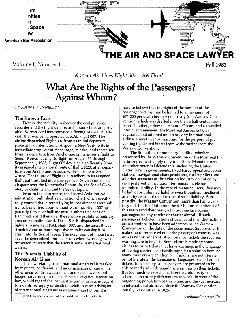 handle is hein.journals/airspaclaw1 and id is 1 raw text is: 
            um
            nittee
            n
            Space
            lw
kmerican Bar Association


Volume 1, Number 1


'HE AIR AND SPACE LAWYER
                                                    Fall 1983


               Korean Air Lines Flight 007-269 Dead

What Are the Rights of the Passengers?
-Against Whom?


BY JOHN I. KENNELLY*

The Known Facts
     Despite the inability to recover the cockpit voice
recorder and the flight data recorder, some facts are prov-
able. Koreai Air Lines operated a Boeing 747-200 jet air-
craft that was being operated as KAL Fligbt 007. The
airline dispatched Flight 007 from its initial departure
place at JFK Internatiorlal Airport in New York to its in-
termediate stopover at Anchorage, Alaska, and thereafter,
from its departure from Anchorage on its enroute flight to
Seoul, Korea' During its flight, on August 31 through
September 1, 1983, Flight 007 deviated significantly from
its assigned international route of flight, R20, after depar-
ture from Anchorage, Alaska, while enroute to Seoul,
Korea. The failure of Flight 007 to adhere to its assigned
flight path resulted in its passage over Soviet-controlled
airspace over the Kamchatka Peninsula, the Sea of Okh-
otsk, Sakhalin Island and the Sea of Japan.
    Prior to the occurrence, the Federal Aviation Ad-
ministration published a navigation chart which specifi-
cally warned that aircraft flying in that airspace were sub-
ject to being fired upon without warning. Flight 007 ap-
parently flew near ballistic missile submarine pens on
Kamchatka and then over the sensitive prohibited military
area on Sakhalin Island. The U.S.S.R. dispatched jet
fighters to intercept KAL Flight 007, and the aircraft was
struck by one or more explosive missiles causing it to
crash into the Sea of Japan. The exact point of impact may
never be determined, but the places where wreckage was
recovered indicate that the aircraft sunk in international
waters.
The Potential Liability of
Korean Air Lines
    The law relating to international air travel is marked
by mystery, confusion, and inconsistencies unknown in
other areas of the law. Laymen, and even lawyers and
judges not attuned to the indefensible vagaries in aviation
law, would regard the inequalities and injustices in regard
to awards for injury or death in aviation cases arising out
of international air travel as stranger than ficf'on. It is
    *John I. Kennelly is dean of the world aviation litigation bar.


hard to believe that the rights of the families of the
passenger victims may be limited to a maximum of
$75,000 per death because of a treaty (the Warsaw Con-
vention) which was drafted more than a half century ago,
befere Lindbergh flew the Atlantic Ocean, and a so-called
interim arrangement (the Montreal Agreement), in-
augurated and adopted unilaterally by international
airlines almost twenty years ago for the purpose of pre-
venting the United States from withdrawing from the
Warsaw Convention.
     The limitations of monetary liability, whether
prescribed by the Warsaw Convention or the Montreal In-
terim Agreement, apply only to airlines. Manufacturers
and other potential defendants, including the United
States, foreign governments, fixed-based operators, repair
stations, navigational chart producers, fuel suppliers and
all other segments of the aviation industry do not enjoy
such preferential insulati6n, but remain liable for
unlimited liability. In the case of manufacturers, they may
be liable for unlimited liability even though not negligent
at all, by reason of the doctrine of strict liability. Sup-
posedly, the Warsaw Convention, more than half a cen-
tury old, binds ad infinitum the 4.7 billion inhabitants of
this earth (and their heirs) who become fare-paying
passengers on any carrier or charter aircraft, if such
passengers' ticketed nations of origin and final destination
are determined to have been adherents to the Warsaw
Convention on the date of the occurrence. Supposedly, it
makes no difference whether the passenger's country was
or was not an adherent. Also, on most tickets the required
warnings are in English. Some effort is made by some
airlines to print tickets that have warnings in the language
of the flag carrier. This hardly supplies a solution because
many travelers are children or, if adults, are not literate,
or not literate in the language or languages printed on the
tickets. Indefensibly, all passengers are presumed to be
able to read and understand the warnings on their tickets.
It is too much to expect a half-century-old treaty con-
ceived in an entirely different era to work, in view of the
burgeoning population of this planet and the vast incrcase
in international air travel since the Warsaw Convention
initially was drafted in 1925.
                                  (cotntinued on paige 12)


