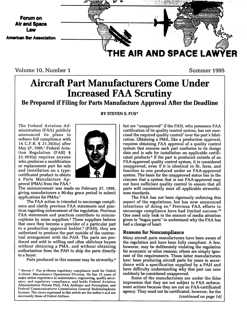 handle is hein.journals/airspaclaw10 and id is 1 raw text is: 

       Forum on
    Air and Space
          Law
American Bar Association


                     '


'HE AIR AND SPACE LAWYER


Volume 10, Number I


Summer 1995


    Aircraft Part Manufacturers Come Under

                      Increased FAA Scrutiny
Be Prepared if Filing for Parts Manufacture Approval After the Deadline

                                       BY STEVEN S. FUS*


The Federal Aviation Ad-
ministration (FAA) publicly
aonoulnced   its plans to
enforce full compliance with
14 C.F.R. § 21.303(a) after
May 27, 1995.' Federal Avia-
tion Regulation (FAR) §
21.303(a) requires anyone
who produces a modification
or replacement part for sale
and installation on a type-
certificated product to obtain
a Parts Manufacture Ap-
proval (PMA) from the FAA.2
The announcement was made on February 27, 1995,
giving manufacturers a 90-day grace period to submit
applications for PMAs.3
    The FAA action is intended to encourage compli-
ance and clarify previous FAA statements and prac-
tices regarding enforcement of the regulation. Previous
FAA statements and practices contribute to miscon-
ceptions by some suppliers.' These suppliers believe
that once they become a provider of a particular part
to a production approval holder,' (PAH), they are
authorized to produce the part outside of the contrac-
tual arrangement with the PAH. The parts are pro-
duced and sold to willing and often oblivious buyers
without obtaining a PMA, and without obtaining
authorization from the PAH to ship the parts directly
to a buyer.
    Parts produced in this manner may be airworthy,

* Steven '. Fus p,.rforms regulaitory compliance work for United
Airlines' Mai,tenance Operations Division. Ile has 15 years of
major airline, experience in maintenance, engineering, quality ass.ir-
ance. and regulatory compliance, and holds Federal Aviation
Administration Private Pilot, FAA Airframe and Powerplant, and
Federal Communications Commission General Radiotelephone
licenses. The views expressed in this article are the author's ai.d not
necessarily those of United Airlines.


but are unapproved if the PAH, who possesses FAA
certification of its quality control system, has not exer-
cised the required quality control' over the part's fabri-
cation. Obtaining a PMA, like a production approval,
requires obtaining FAA approval of a quality control
system that ensures each part conforms to its design
data and is safe for installation on applicable certifi-
cated products.' If the part is produced outside of an
FAA-approved quality control system, it is considered
unapproved, even if it is identical in fit, form, and
function to one produced under an FAA-approved
system. The basis for the unapproved status lies in the
concern that a system that is not FAA-approved may
not have sufficient quality control to ensure that all
parts will consistently meet all applicable airworthi-
noss standards.
    The FAA has not been rigorously enforcing this
aspect of the regulations, but has now announced
intentions of doing so. Previous FAA efforts to
encourage compliance have had limited success.'
One need only look to the amount of media attention
given to bogus parts to understand why the FAA has
had a change of heart.
Reasons for Noncompliance
Many aircraft parts manufacturers have been aware of
the regulation and have been fully compliant. A few,
however, may be deliberately violating the regulation
for economic or other reasons; others are simply igno-
rant of the requirements. These latter manufacturers
have been producing aircraft parts for years in accor-
dance with a specification supplied by a PAH and
have difficulty understanding why that part can now
suddenly be considered unapproved.
    Some of the manufacturers are under the false
impression that they are not subject to FAA enforce-
ment actions because they are not an FAA-certificated
agency. They need not be certificated, however, for the
                           (continued on page 14)


I~


