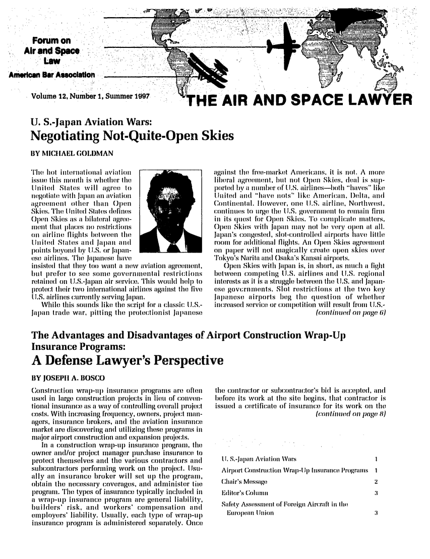handle is hein.journals/airspaclaw12 and id is 1 raw text is: 



       Forum on

    Air and Spame

;Anierla Bar Aocation_._

      Volume 12, Number 1, Summer 197


      U. S.-Japan Aviation Wars:
      Negotiating Not-Quite-Oper

      BY MICHAEL GOLDMAN


Ti hot international a'iatin ll
issite this tiiontth is whetlietr tho
U.nited States will agrov( to
negotiate with Jatlin atl aviation
ag. enol other lthan Ollen
Skies. The I lnit(d Shates defines
Opon Skies as a bilateral agret)-
m:ont that places no) restrictions
oin airline flights hllen the
United States and Jalail and
poinits Ityold by U.S. or Japan-
eso airline0s. Tie Japalltse Ilay!
insisted that t hey toot want a now aviation agreenlinl,
but pr()for to ,. soffit govrniental restri:tions
retainedl on IJ.S.-Japlan air service. This would help to
prot(ct their two international airlines against the five
U.S. airlines :urrently serving Japan.
   While this sounds like the script for a classic I.S.-
Japan trado war, pitting the irotectionist Jallane;so


'HE AIR AND SPACE LAWYER


against the fIro-market A mericans, it is nol. A more
liboral agr:enletit, bilt not Upon Skies, deal is sup-
porth(d 1by a inuniher of 1.S. airlines-Ilatith haves like
lhlihtd and have nots like Amirican, Della, and
Continental. Ilowever, one UL.S. airline, Northwest,
(:onlinutes to urge the U.S. govenm'lent to remain firm
in its quiest for Opeui Skies, To comlicate matters,
Open Skies with Japan nay not ihe very oplln lt all.
Japlli's colignsthld, slot-cllonrolled airpoirts have little
rooti for adllitional flights. An Open Skies agreliill
Oil p)1 pelr will not Iiagically I'r.io open skies over
Tokyo's Narita and Osaka's Kaisai ai'ports.
   Open Skies with Japan is, in short, as nitilli a fight
betwen oeni c petiig IU.S. airlines and U.S. regionial
interests as it is a struggle between the IU.S. aind lJapan-
0s5; govcrnuninls. Slot restrid:iolis at the two key
Jalianese airports beg the qieustion of whiIher
iticreased service or comilpet ition will restlt froil U.S.-
                             (Conlild Oil page 6)


The Advantages and Disadvantages of Airport Construction Wrap-Up
Insurance Programs:
A Defense Lawyer's Perspective

BY JOSEPH A. BOSCO


Constrlction wrap-u) insuran:e prograns are otlen
uilsd in large cnsitrction projects in lieu of coliveti-
ional insuratice as a way of controlling overall projec/t
costs. With increasing frequency, owtlers, projec(:t tiati-
agors, insuratice broke's, and the aviation insurance
market are discoveritig and utilizing these programs in
ilajor airport coistruction anl expansion )rojects.
   In a construttion wrap-uip insutrance prograin, the
owner and/or project tilanager plrt'chise intStrfince to
protect tliheiselves and the various contractors and
sulbontractors perforning work oil the project. [ Jsu-
illy an insurance  roker will sot ip the prograill,
obt a i ti tle necessary coverages, and alninister tite
prograi. Th  types of insurance typically inclhded i
a wrap-lp inturiance program are general I iability,
builders' risk, and workers' comniipensation and
etnployers' liability. Usaially, each type of' wral)-U p
insurance progran is adtinistered separately. Oice


the contractor or suconitractor's hid is accepted, and
before its work at the site begins, that contractor is
issued a certificate of insurance for its work eil the
                             (conlinued oil page 81)


11. S.-Japin Aviatiotn Wars                 I
Aip'(rt' (onistu'llt( i otn Wrap-Il) It usuraince Prograus  1
Chair's M:ssage                             2
l'dilir's (oliln t
Saftyi Assessniet;t of 'Fo'eign Ail'craft in tin
  Eurollill Unlioln                         :1


