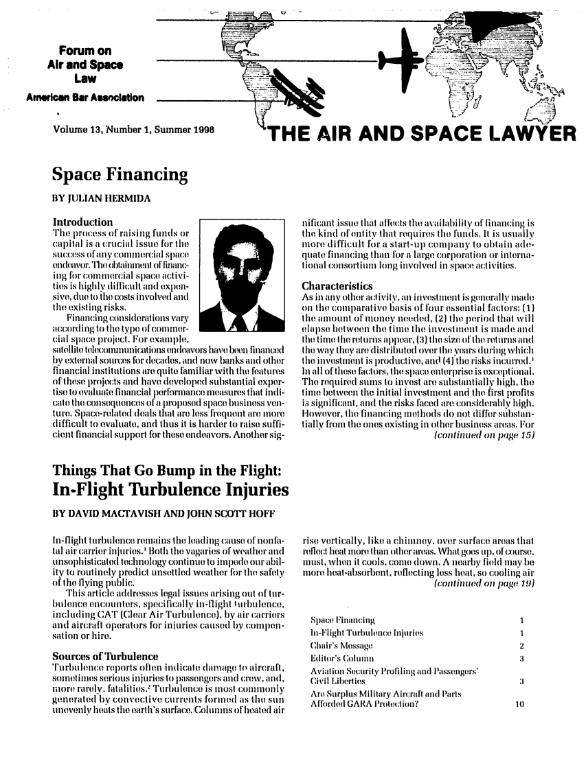handle is hein.journals/airspaclaw13 and id is 1 raw text is: 


       Forum on
     Air and Space
          Law
American Bar Association

      Volume 13, Number 1, Summer 1998


.J


(


L pF


                        TS

THE AIR AND SPACE LAWYER


Space Financing

BY JUILIAN HERMIDA


Introduction
Ihe irpro:ss of raising fmils or
capital is a crucial issue for the
success of any colillelrcial space
encleador. Thie otainent of finc-
ing for commercial space activi-
ties is highly difficul t and explm-
sive, due to the costs involved and
the existing risks.
   Financing comsiderations vary
accoriniig to the type of'f (ommeir-
cial space proj('ct. For examplh,
satellite te1h:llllcomunicailoions endeavors have b(eo finalt'ed
bv external sources for decadles, and now banks amd other
financial institutions are quite familiar with the features
of these projects and have developed substantial exper-
tise to evaluate financial perfrmance measures that indi-
cat( the consequences ofa proposed space business ven-
ture. Space-related deals that are loss frequent are more
tifficult to evaluate, and thus it is harder to raise suffi-
cient financial support for these enldeavors. Another sig-


Things That Go Bump in the Flight:
In-Flight Turbulence Injuries

BY DAVID MACTAVISH AND JOHN SCOTT HOFF

In-flight turbllence remains the leading calse of non fa-
tal air carrier injuries.' 1Both the vagaries of weather and
unsophisticated technology continue to impe our abil-
ity to routinely prelict unsettled weather for the safety
oif the flyinmg public.
   This article addresses legal issues arising out of tur-
bulence encomnters, specifically in-flight turbulence,
including CAT (Clear Air Turblence), by air carriers
and aircraft operators for injuries cause(d by colupen-
sation or hire.
Sources of Turbulence
Turblence relports often indicate damage to aircraft,
sometimes serious injuries to passengers and crew, and,
more rarely, fatalities.: Turlence is most commonly
generated ily convective currents formed as the sun
unevenly heats the earth's surface. Columns of heated air


nificant issue that affects the availability of finiamicing is
the kind ofentity that requires the funds. It is usually
more diffictult for a starl-up company to obtain ade-
quate financing than for a large corporation or interna-
tional consortium long involved in space activities,
Characteristics
As in any other attivity, an investment is generally made
on the comparative basis of four essential factors: (1)
tlhe amount of money neded, (2) the period that will
elapse between the time the invest wenl is made anti
the time the returns appear, (3) the size of'the returns and
the way they are (listh'ibutel over the years durinig which
the investmnenl is )roductive, and (4) the risks incurred.'
In all of these factors, the space enterprise is exceptional.
The required sums to invest are substanlially high, the
time between the initial investinent and the first profits
is significant, anl the risks faced are considerably high.
However, the financing nithods do not differ substan-
tially from the ones existing in other business areas. For
                            (continued on page 15)


rise vertically, like a chimney. over surface areas that
reflect heat more than other areas. What goes lp, of'course.,
luist, wheil it cools, come down. A nearby field may be
more heat-absorbenl, reflecting less heat, so cooling air
                            (contimed on page 1)


Space Financing
In-Flight Turhufence Injuries
Chair's Message
Editor's oluin
Aviation Security Profiling and I assenglrs'
Civil Liberties
Ara Sur)lus Military AircraIl and Parts
Afforded GARA Protection?


L.- 'U- -22       -


m



