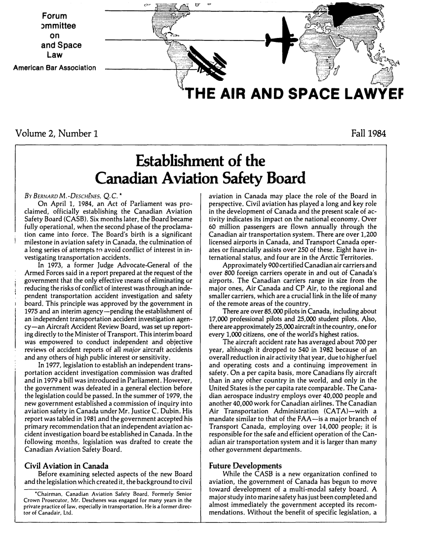 handle is hein.journals/airspaclaw2 and id is 1 raw text is: 
         Forum
         Dmmittee
           on
         and Space
         Law
American Bar Association


THE AIR AND SPACE LAWYEF


Volume 2, Number I


Fall 1984


            Establishment of the

Canadian Aviation Safety Board


BY BERNARD M.-DEcHPNES, Q.C. *
    On April 1, 1984, an Act of Parliament was pro-
claimed, officially establishing the Canadian Aviation
Safety Board (CASB). Six months later, the Board became
fully operational, when the second phase of the proclama-
tion came into force. The Board's birth is a significant
milestone in aviation safety in Canada, the culmination of
a long series of attempts to avoid conflict of interest in in-
vestigating transportation accidents.
    In 1973, a former Judge Advocate-General of the
Armed Forces said in a report prepared at the request of the
government that the only effective means of eliminating or
reducing the risks of conflict of interest was through an inde-
pendent transportation accident investigation and safety
board. This principle was approved by the government in
1975 and an interim agency-pending the establishment of
an independent transportation accident investigation agen-
cy-an Aircraft Accident Review Board, was set up report-
ing directly to the Minister of Transport. This interim board
was empowered to conduct independent and objective
reviews of accident reports of all major aircraft accidents
and any others of high public interest or sensitivity.
     In 1977, legislation to establish an independent trans-
portation accident investigation commission was drafted
and in 1979 a bill was introduced in Parliament. However,
the government was defeated in a general election before
the legislation could be passed. In the summer of 1979, the
new government established a commission of inquiry into
aviation safety in Canada under Mr. Justice C. Dubin. His
report was tabled in 1981 and the government accepted his
primary recommendation that an independent aviation ac-
cident investigation board be established in Canada. In the
following months, legislation was drafted to create the
Canadian Aviation Safety Board.

Civil Aviation in Canada
    Before examining selected aspects of the new Board
and the legislation which created it, the background to civil
   *Chairman, Canadian Aviation Safety Board. Formerly Senior
Crown Prosecutor, Mr. Deschenes was engaged for many years in the
private practice of law, especially in transportation. He is a former direc-
tor of Canadair, Ltd.


aviation in Canada may place the role of the Board in
perspective. Civil aviation has played a long and key role
in the development of Canada and the present scale of ac-
tivity indicates its impact on the national economy. Over
60 million passengers are flown annually through the
Canadian air transportation system. There are over 1,200
licensed airports in Canada, and Transport Canada oper-
ates or financially assists over 250 of these. Eight have in-
ternational status, and four are in the Arctic Territories.
    Approximately 900 certified Canadian air carriers and
over 800 foreign carriers operate in and out of Canada's
airports. The Canadian carriers range in size from the
major ones, Air Canada and CP Air, to the regional and
smaller carriers, which are a crucial link in the life of many
of the remote areas of the country.
    There are over 85,000 pilots in Canada, including about
17,000 professional pilots and 25,000 student pilots. Also,
there are approximately 25,000 aircraft in the country, one for
every 1,000 citizens, one of the world's highest ratios.
    The aircraft accident rate has averaged about 700 per
year, although it dropped to 540 in 1982 because of an
overall reduction in air activity that year, due to higher fuel
and operating costs and a continuing improvement in
safety. On a per capita basis, more Canadians fly aircraft
than in any other country in the world, and only in the
United States is the per capita rate comparable. The Cana-
dian aerospace industry employs over 40,000 people and
another 40,000 work for Canadian airlines. The Canadian
Air Transportation Administration (CATA)-with a
mandate similar to that of the FAA-is a major branch of
Transport Canada, employing over 14,000 people; it is
responsible for the safe and efficient operation of the Can-
adian air transportation system and it is larger than many
other government departments.

Future Developments
    While the CASB is a new organization confined to
aviation, the government of Canada has begun to move
toward development of a multi-modal safety board. A
major study into marine safety has just been completed and
almost immediately the government accepted its recom-
mendations. Without the benefit of specific legislation, a


I


