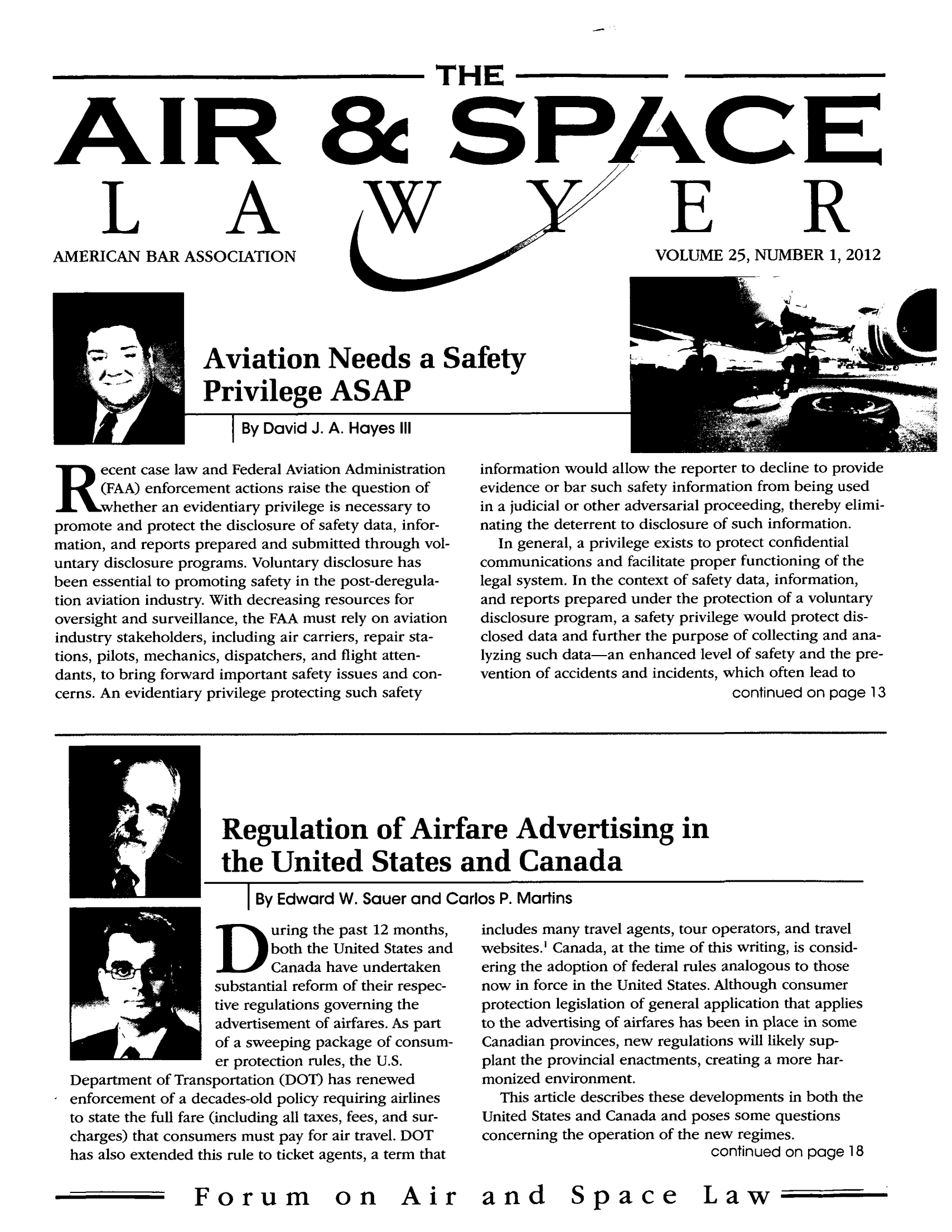 handle is hein.journals/airspaclaw25 and id is 1 raw text is: IR

L

_A

AMERICAN BAR ASSOCIATION

THE
EER
VOLUME 25, NUMBER 1, 2012

Aviation Needs a Safety
Privilege ASAP
I By David J. A. Hayes III

ecent case law and Federal Aviation Administration
(FAA) enforcement actions raise the question of
hether an evidentiary privilege is necessary to
promote and protect the disclosure of safety data, infor-
mation, and reports prepared and submitted through vol-
untary disclosure programs. Voluntary disclosure has
been essential to promoting safety in the post-deregula-
tion aviation industry. With decreasing resources for
oversight and surveillance, the FAA must rely on aviation
industry stakeholders, including air carriers, repair sta-
tions, pilots, mechanics, dispatchers, and flight atten-
dants, to bring forward important safety issues and con-
cerns. An evidentiary privilege protecting such safety

information would allow the reporter to decline to provide
evidence or bar such safety information from being used
in a judicial or other adversarial proceeding, thereby elimi-
nating the deterrent to disclosure of such information.
In general, a privilege exists to protect confidential
communications and facilitate proper functioning of the
legal system. In the context of safety data, information,
and reports prepared under the protection of a voluntary
disclosure program, a safety privilege would protect dis-
closed data and further the purpose of collecting and ana-
lyzing such data-an enhanced level of safety and the pre-
vention of accidents and incidents, which often lead to
continued on page 13

Regulation of Airfare Advertising in
the United States and Canada
I By Edward W. Sauer and Carlos P. Martins

uring the past 12 months,
both the United States and
Canada have undertaken
substantial reform of their respec-
tive regulations governing the
advertisement of airfares. As part
of a sweeping package of consum-
er protection rules, the U.S.
Department of Transportation (DOT) has renewed
enforcement of a decades-old policy requiring airlines
to state the full fare (including all taxes, fees, and sur-
charges) that consumers must pay for air travel. DOT
has also extended this rule to ticket agents, a term that

Forum on Air

includes many travel agents, tour operators, and travel
websites.' Canada, at the time of this writing, is consid-
ering the adoption of federal rules analogous to those
now in force in the United States. Although consumer
protection legislation of general application that applies
to the advertising of airfares has been in place in some
Canadian provinces, new regulations will likely sup-
plant the provincial enactments, creating a more har-
monized environment.
This article describes these developments in both the
United States and Canada and poses some questions
concerning the operation of the new regimes.
continued on page 18
and Space Law


