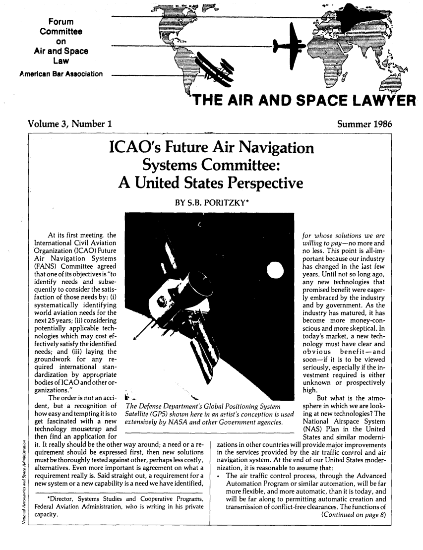 handle is hein.journals/airspaclaw3 and id is 1 raw text is: 
         Forum
      Committee
           on
    Air and Space
          Law
American Bar Association





  Volume 3, Number I


'HE AIR AND SPACE LAWYER


Summer 1986


ICAO's Future Air Navigation

          Systems Committee:

   A United States Perspective

                    BY S.B. PORITZKY*


    At its first meeting, the
International Civil Aviation
Organization (ICAO) Future
Air Navigation   Systems
(FANS) Committee agreed
that one of its objectives is to
identify needs and subse-
quently to consider the satis-
faction of those needs by: (i)
systematically identifying
world aviation needs for the
next 25 years; (ii) considering
potentially applicable tech-
nologies which may cost ef-
fectively satisfy the identified
needs; and (iii) laying the
groundwork   for any  re-
quired  international stan-
dardization by appropriate
bodies of ICAO and other or-
ganizations.
    The order is not an acci- 1  -
dent, but a recognition of  The Defense Department's
how easy and tempting it is to  Satellite (GPS) shown here
get fascinated with a new  extensively by NASA and c
technology mousetrap and
then find an application for
it. It really should be the other way around; a need or a re-
quirement should be expressed first, then new solutions
must be thoroughly tested against other, perhaps less costly,
alternatives. Even more important is agreement on what a
requirement really is. Said straight out, a requirement for a
new system or a new capability is a need we have identified,
    *Director, Systems Studies and Cooperative Programs,
Federal Aviation Administration, who is writing in his private
capacity.


Glo
in a
ithe


                          for whose solutions we are
                          willing to pay-no more and
                          no less. This point is all-im-
                          portant because our industry
                          has changed in the last few
                          years. Until not so long ago,
                          any new technologies that
                          promised benefit were eager-
                          ly embraced by the industry
                          and by government. As the
                          industry has matured, it has
                          become more money-con-
                          scious and more skeptical. In
                          today's market, a new tech-
                          nology must have clear and
                          obvious    benefit-and
                          soon-if it is to be viewed
                          seriously, especially if the in-
                          vestment required is either
                          unknown or prospectively
                          high.
                              But what is the atmo-
bal Positioning System    sphere in which we are look-
n artist's conception is used  ing at new technologies? The
r Government agencies.    National Airspace System
                          (NAS) Plan in the United
                          States and similar moderni-
zations in other countries will provide major improvements
in the services provided by the air traffic control and air
navigation system. At the end of our United States moder-
nization, it is reasonable to assume that:
   The air traffic control process, through the Advanced
   Automation Program or similar automation, will be far
   more flexible, and more automatic, than it is today, and
   will be far along to permitting automatic creation and
   transmission of conflict-free clearances. The functions of
                                (Continued on page 8)


