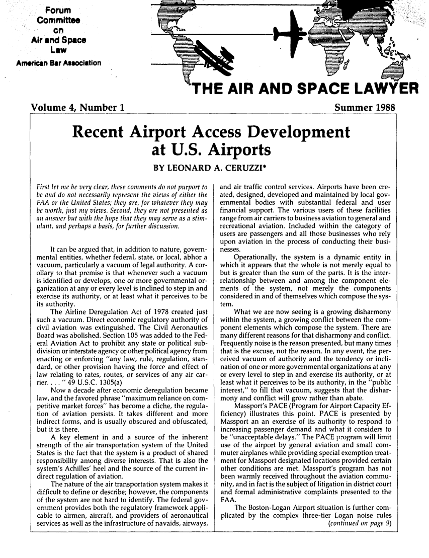 handle is hein.journals/airspaclaw4 and id is 1 raw text is:          Forum
      Committee
           on
     Air and Space
          Law
American Bar Association




    Volume 4, Number 1


HE AIR AND SPACE LAI


Summer 1988


Recent Airport Access Development

                        at U.S. Airports

                        BY LEONARD A. CERUZZI*


First let me be very clear, these comments do not purport to
be and do not necessarily represent the views of either the
FAA or the United States; they are, for whatever they may
be Worth, just my views. Second, they are not presented as
an answLer but with the hope that they may serve as a stim-
ulant, and perhaps a basis, for further discussion.


    It can be argued that, in addition to nature, govern-
mental entities, whether federal, state, or local, abhor a
vacuum, particularly a vacuum of legal authority. A cor-
ollary to that premise is that whenever such a vacuum
is identified or develops, one or more governmental or-
ganization at any or every level is inclined to step in and
exercise its authority, or at least what it perceives to be
its authority.
    The Airline Deregulation Act of 1978 created just
such a vacuum. Direct economic regulatory authority of
civil aviation was extinguished. The Civil Aeronautics
Board was abolished. Section 105 was added to the Fed-
eral Aviation Act to prohibit any state or political sub-
division or interstate agency or other political agency from
enacting or enforcing any law, rule, regulation, stan-
dard, or other provision having the force and effect of
law relating to rates, routes, or services of any air car-
rier ..... 49 U.S.C. 1305(a)
    Now a decade after economic deregulation became
law, and the favored phrase maximum reliance on com-
petitive market forces has become a cliche, the regula-
tion of aviation persists. It takes different and more
indirect forms, and is usually obscured and obfuscated,
but it is there.
    A key element in and a source of the inherent
strength of the air transportation system of the United
States is the fact that the system is a product of shared
responsibility among diverse interests. That is also the
system's Achilles' heel and the source of the current in-
direct regulation of aviation.
    The nature of the air transportation system makes it
difficult to define or describe; however, the components
of the system are not hard to identify. The federal gov-
ernment provides both the regulatory framework appli-
cable to airmen, aircraft, and providers of aeronautical
services as well as the infrastructure of navaids, airways,


and air traffic control services. Airports have been cre-
ated, designed, developed and maintained by local gov-
ernmental bodies with substantial federal and user
financial support. The various users of these facilities
range from air carriers to business aviation to general and
recreational aviation. Included within the category of
users are passengers and all those businesses who rely
upon aviation in the process of conducting their busi-
nesses.
    Operationally, the system is a dynamic entity in
which it appears that the whole is not merely equal to
but is greater than the sum of the parts. It is the inter-
relationship between and among the component ele-
ments of the system, not merely the components
considered in and of themselves which compose the sys-
tem.
    What we are now seeing is a growing disharmony
within the system, a growing conflict between the com-
ponent elements which compose the system. There are
many different reasons for that disharmony and conflict.
Frequently noise is the reason presented, but many times
that is the excuse, not the reason. In any event, the per-
ceived vacuum of authority and the tendency or incli-
nation of one or more governmental organizations at any
or every level to step in and exercise its authority, or at
least what it perceives to be its authority, in the public
interest, to fill that vacuum, suggests that the dishar-
mony and conflict will grow rather than abate.
    Massport's PACE (Program for Airport Capacity Ef-
ficiency) illustrates this point. PACE is presented by
Massport an an exercise of its authority to respond to
increasing passenger demand and what it considers to
be unacceptable delays. The PACE program will limit
use of the airport by general aviation and small com-
muter airplanes while providing special exemption treat-
ment for Massport designated locations provided certain
other conditions are met. Massport's program has not
been warmly received throughout the aviation commu-
nity, and in fact is the subject of litigation in district court
and formal administrative complaints presented to the
FAA.
    The Boston-Logan Airport situation is further com-
plicated by the complex three-tier Logan noise rules
                                (continued on page 9)


ER


