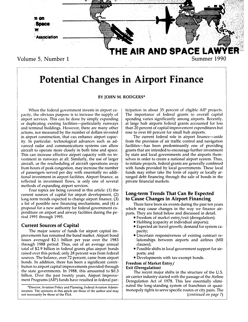 handle is hein.journals/airspaclaw5 and id is 1 raw text is: 


         on                                             _ _ _ _



         ASa cition  -


                                                THE- AIR AND SPACE LAWYER
Volume 5, Number 1                                                                         Summer 1990



            Potential Changes in Airport Finance


                                          BY JOHN M. RODGERS*


    When the federal government invests in airport ca-
pacity, the obvious purpose is to increase the supply of
airport services. This can be done by simply expanding
or duplicating existing facilities-particularly runways
and terminal buildings. However, there are many other
actions, not measured by the number of dollars invested
in airport construction, that can enhance airport capac-
ity. In particular. technological advances such as ad-
vanced radar and communications systems can allow
aircraft to operate more closely in both time and space.
This can increase effective airport capacity with no in-
vestment in runways at all. Similarly, the use of larger
aircraft, or the rescheduling of aircraft operations away
from hours of peak congestion, may increase the number
of passengers served per day with essentially no addi-
tional investment in airport facilities. Airport finance, as
reflected in investment flows, is only one of several
methods of expanding airport services.
    Four topics are being covered in this article: (1) the
current sources of capital for airport development, (2)
long-term trends expected to change airport finance, (3)
a list of possible new financing mechanisms, and (4) a
proposal for a new authority for federal government ex-
penditure on airport and airway facilities during the pe-
riod 1991 through 1995.

Current Sources of Capital
    Tile major source of funds for airport capital im-
provements has remained the bond market. Airport bond
issues averaged $2.1 billion per year over the 1983
through 1988 period. Thus, out of an average annual
total of $2.9 billion in federal grants plus airport bonds
raised over this period, only 28 percent was from federal
sources. The balance, over 72 percent, came from airport
bonds. In addition, there has been a significant contri-
bution to airport capital improvements provided through
the state governments. In 1988, this amounted to $0.3
billion. Over the past twenty years, Airport Improve-
ment Programs (AIP) funds have resulted in federal par-
    'Director, Aviation Policy and Planning, Federal Aviation Admin-
istration. The opinions in this alticle are those of the author and may
not necessarily be those of the FAA.


ticipation in about 35 percent of eligible All projects.
The importance of federal grants to overall capital
spending varies significantly among airports. Recently,
at large hub airports federal grants accounted for less
than 20 percent of capital improvement expenditures but
rose to over 60 percent for small hub airports.
    The current federal role in airport finance-aside
from the provision of air traffic control and navigation
facilities-has been predominantly one of providing
grants that are intended to encourage further investment
by state and local governments and the airports them-
selves in order to create a national airport system. Thus,
to initiate projects, federal grants are generally combined
with funds provided by local governments. These local
funds may either take the form of equity or locally ar-
ranged debt financing through the sale of bonds in tile
private financial markets.

Long-term Trends That Can Be Expected
to Cause Changes in Airport Financing
    There have been six events during the past ten years
which may cause changes in the way we finance air-
ports. They are listed below and discussed in detail.
    * Freedom of market entry/exit (deregulation);
    * Hubbing (capacity at individual airports);
    * Expected air travel growth; demand for system ca-
      pacity;
    * Uncertain responsiveness of existing contract re-
      lationships between airports and airlines (MII
      clauses);
     Possible shifts in local government support for air-
      ports; and
    * Developments with tax-exempt bonds.
Freedom of Market Entry/
Exit (Deregulation)
    The recent major shifts in the structure of the U.S.
air carrier industry started with the passage of the Airline
Deregulation Act of 1978. This law essentially elimi-
nated the long-standing system of franchises or quasi-
monopoly rights to serve specific routes or city pairs. The
                                (continted oi page 7)


