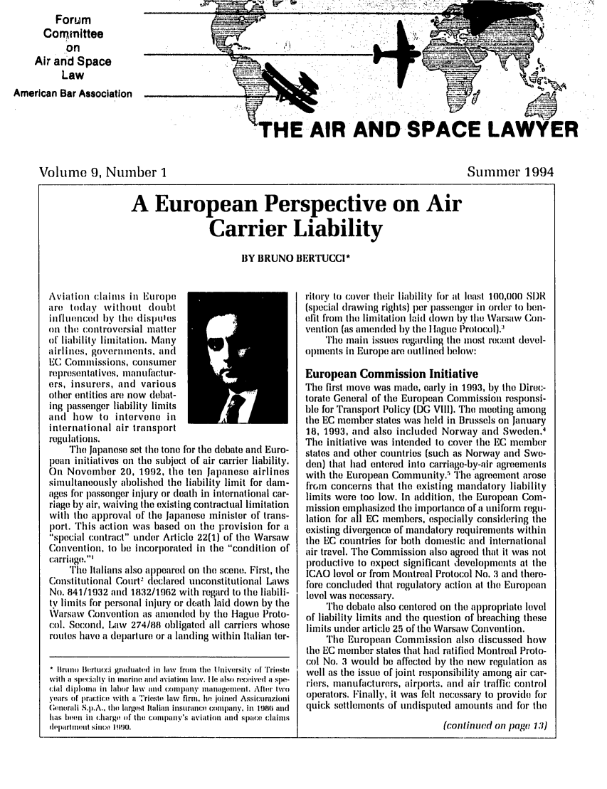 handle is hein.journals/airspaclaw9 and id is 1 raw text is:          Forum
      Committee
           on
    Air and Space
          Law
American Bar Association


                                   -00W




'HE AIR AND SPACE LAWYER


Volume 9, Number 1


Stummer 1994


A European Perspective on Air

                Carrier Liability

                       BY BRUNO BERTUCCI*


Aviation claims in Europe
are today without doubt
influenced by the (lisplles
on the controversial matter
of liability limitation. Many
airlines, governments, and
EC Commissions, consumer
representatives, mantfactur-
ers, insurers, and various
other entities are now debat-
ing passenger liability limits
and how to intervene in
international air transport
regulations.
    The Japanese set the tone for the debate and Etro-
pean initiatives on the subject of air carrier liability.
On November 20, 1992, the ten Japanese airlines
simultaneously abolished the liability limit for dam-
ages for passenger injury or death in international car-
riage by air, waiving the existing contractual limitation
with the approval of the Japanese minister of trans-
port. 'rhis action was based on the provision for a
special contract under Article 22(1) of tile Warsaw
Convention, to be incorporated in tile condition of
carriage.'
    The Italians also appeared on the scene. First, the
Constitutional CourtV declared unconstitutional Laws
No. 841/1932 and 1832/1962 with regard to the liabili-
tv limits for lersonal injury or death laid down by the
\Varsaw Convention as anended by the lague Proto-
col. Second, Law 274/88 obligated all carriers whose
routes have a departure or a landing within Italian ter-

* Iruno Burtucci graduated in law from the University of Trieste
with a slcialty in marino and aviation law. I i atso received a spe-
cial dipton in labor law and company mlanagemecint . Alter two
years of pra:tice with a 'riesth law firm, lie joined Assicurazioni
Gunurali S.p.A., the largest Italian insurance :ompany. in  fiB(i and
has loa', in (]harge( of the company's aviationi and[ Space cltins
deparnent since i 190.


ritory to cover their liability for at least 100,000 SDR
(special drawing rights) per passenger in order to ben-
efit from the limitation laid down by the Varsaw Con-
volition (as amended by the I lague Protocol).:
    The main issues regarding the most recent devel-
opments in Europe are outlinel below:

European Commission Initiative
The first move was made, early in 1993, by the Direc-
torate General of the European Commission responsi-
ble for Transport Policy (DG VIII). The meeting among
the EC member states was held in Brussels on January
18, 1993, and also included Norway and Sweden.4
The initiative was intended to cover the EC member
states and other countries (such as Norway and Swe-
den) that had entered into carriage-by-air agreements
with the European Community., The agreement arose
frcm concerns that the existing mandatory liability
limits were too low. In addition, the European Com-
mission emphasized the importance of a uniform regu-
lation for all EC members, especially considering the
existing divergence of mandatory requirements within
tile EC countries for both domestic and international
air travel. The Commission also agreed that it was not
productive to expect significant developments at the
ICAO level or from Montreal Protocol No. 3 and there-
fore concluded that regulatory action at the European
level was necessary.
    The debate also centered on the appropriate level
of liability limits and the question of breaching these
limits under article 25 of the Warsaw Convention.
    The European Commission also discussed how
the EC member states that had ratified Montreal Proto-
col No. 3 would be affected by the new regulation as
well as the issue of joint responsibility among air car-
riers, manufacturers, airport:i. and air traffic control
operators. Finally, it was felt necessary to provide for
quick settlements of undisputed amounts and for the


(continwd on page 131)


