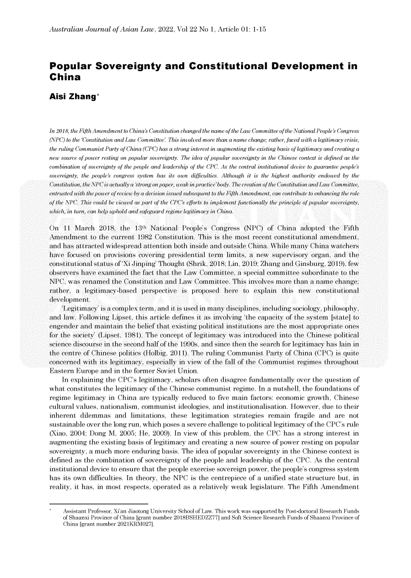 handle is hein.journals/ajal22 and id is 1 raw text is: Australian Journal of Asian Law, 2022, Vol 22 No 1, Article 01: 1-15

Popular Sovereignty and Constitutional Development in
China
Aisi Zhang*
In 2018, the Fifth Amendment to China's Constitution changed the name of the Law Committee of the National People's Congress
(NPC) to the 'Constitution and Law Committee'. This involved more than a name change; rather, faced with a legitimacy crisis,
the ruling Communist Party of China (CPC) has a strong interest in augmenting the existing basis of legitimacy and creating a
new source of power resting on popular sovereignty. The idea of popular sovereignty in the Chinese context is defined as the
combination of sovereignty of the people and leadership of the CPC. As the central institutional device to guarantee people's
sovereignty. the people's congress system has its own difficulties. Althoughll it is te higtest authority endowed by te
( ontilionollthe \R'' is tal ly I 'stirng on p>ap)(er, weak/ in pat ice'l>body. TIhe ealion of te (ont illutionl nId<t t olawo/I iltee.
entrusled ith1 the po/er of rev iec ly a( decision isstedl subseqIIent i >to the Fifil .\mendlment,. cIl   can onltritle to enhacming the role
of the \PC. This >could be viewel ds rti of te o PI'(s efforts to> implement functionltly IIe /rinciple of / popular sov> ereignly,
which, i. In tln. cn hel> upihl old n saegurd regnI ime legitimaIcy in China.
On 11 \;arch 2018. the 1:h National 'eople's Congress (NI'C) of China alloptedl the IFiflh
.AmendIment o the current 1)82 Constilution. This is the most receni constilutional amenIment.
and has att racted widespreal attention both insile and( outsilde China. \hile many China watchers
have floused on provisions covering presillenial term limits, a new supervisory organ, an the
constitutional staus of'Xi Jinping Thoughti (Shrik. 2018: Lin, 2011): Zhang and (insburg 2011)). lew
observers have examined the f'act that the L;aw (Commit e,. a special committee subordlinie to the
NI'('. was renamed the ('onstilution and Law (Commillee. This involves more than a name change:
rather. a legitimacy-based perspective is proposed here lo explain this new         constilutional
(evelopment.
'Legitimcy' is a complex term. and( it is usedI in many lisciplines,. incluling sociology. philosophy.
and( law. Following  ipset, this article (del'ines it as involving 'the capacity of the system [state] to
engender and mainiin the beliel hat existing political instilutions are the most appropriale ones
fIor the society' ('ipset 1)81). The concept of legitimacy was introlucedl into the C(hinese political
science (discourse in t he second halfofIhe 1)90,. and since then the search for legitimacy has lain in
the centre of Chinese polilics (IHolbig. 2011). The ruling (Communist 'arty ol(f hina (CI'C) is qluite
concernedl with ils legitimacy. especially in view of the f'all of the (Communisi regimes throughout
Eastern Europe and in the former Soviet Union.
In explaining the CPC's legitimacy, scholars often disagree fundamentally over the question of
what constitutes the legitimacy of the Chinese communist regime. In a nutshell, the foundations of
regime legitimacy in China are typically reduced to five main factors: economic growth, Chinese
cultural values, nationalism, communist ideologies, and institutionalisation. However, due to their
inherent dilemmas and limitations, these legitimation strategies remain fragile and are not
sustainable over the long run, which poses a severe challenge to political legitimacy of the CPC's rule
(Xiao, 2004; Dong M, 2005; He, 2009). In view of this problem, the CPC has a strong interest in
augmenting the existing basis of legitimacy and creating a new source of power resting on popular
sovereignty, a much more enduring basis. The idea of popular sovereignty in the Chinese context is
defined as the combination of sovereignty of the people and leadership of the CPC. As the central
institutional device to ensure that the people exercise sovereign power, the people's congress system
has its own difficulties. In theory, the NPC is the centrepiece of a unified state structure but, in
reality, it has, in most respects, operated as a relatively weak legislature. The Fifth Amendment
Assistant Professor, Xi'an Jiaotong University School of Law. This work was supported by Post-doctoral Research Funds
of Shaanxi Province of China [grant number 2018BSHEDZZ77] and Soft Science Research Funds of Shaanxi Province of
China [grant number 2021KRM027].


