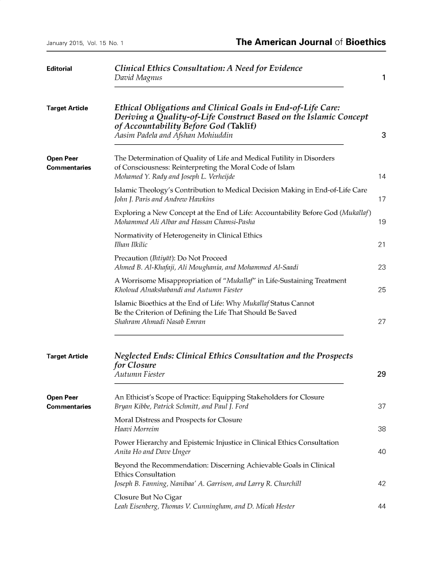 handle is hein.journals/ajbio15 and id is 1 raw text is: 



January 2015, Vol. 15 No. 1


Editorial


The  American Journal of Bioethics


Clinical Ethics Consultation:  A  Need for Evidence
David Magnus


Target Article


Open Peer
Commentaries


Target Article


Open Peer
Commentaries


Ethical Obligations   and Clinical Goals  in End-of-Life  Care:
Deriving  a Quality-of-Life  Construct  Based  on the Islamic  Concept
ofAccountability   Before  God  (Taklif)
Aasim Padela and Afshan Mohiuddin


The Determination of Quality of Life and Medical Futility in Disorders
of Consciousness: Reinterpreting the Moral Code of Islam
Mohamed  Y. Rady and Joseph L. Verheijde

Islamic Theology's Contribution to Medical Decision Making in End-of-Life Care
John J. Paris and Andrew Hawkins

Exploring a New Concept at the End of Life: Accountability Before God (Mukallaf)
Mohammed  Ali Albar and Hassan Chamsi-Pasha

Normativity of Heterogeneity in Clinical Ethics
Ilhan Ilkilic

Precaution (Ihtiydt): Do Not Proceed
Ahmed B. Al-Khafaji, Ali Moughania, and Mohammed Al-Saadi
A Worrisome Misappropriation of Mukallaf' in Life-Sustaining Treatment
Kholoud Alnakshabandi and Autumn Fiester

Islamic Bioethics at the End of Life: Why MukallafStatus Cannot
Be the Criterion of Defining the Life That Should Be Saved
Shahram Ahmadi Nasab Emran


Neglected  Ends:  Clinical Ethics Consultation  and  the Prospects
for Closure
Autumn  Fiester                                                           29


An Ethicist's Scope of Practice: Equipping Stakeholders for Closure
Bryan Kibbe, Patrick Schmitt, and Paul J. Ford

Moral Distress and Prospects for Closure
Haavi Morreim

Power Hierarchy and Epistemic Injustice in Clinical Ethics Consultation
Anita Ho and Dave Unger

Beyond the Recommendation: Discerning Achievable Goals in Clinical
Ethics Consultation
Joseph B. Fanning, Nanibaa'A. Garrison, and Larry R. Churchill

Closure But No Cigar
Leah Eisenberg, Thomas V. Cunningham, and D. Micah Hester


1


3


14


17


19


21


23


25



27


37


38


40


42


44


