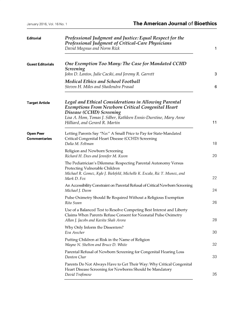 handle is hein.journals/ajbio16 and id is 1 raw text is: 



January 2016, Vol. 16 No. 1


The  American Journal of Bioethics


Editorial


Guest Editorials


Professional Judgment   and Justice:Equal Respect  for the
Professional Judgment   of Critical-Care Physicians
David Magnus and Norm  Rizk


One  Exemption  Too  Many:  The Case for Mandated   CCHD
Screening
John D. Lantos, Julie Caciki, and Jeremy R. Garrett


1


3


Medical  Ethics and School  Football
Steven H. Miles and Shailendra Prasad                                   6


Target Article


Open Peer
Commentaries


Legal and Ethical  Considerations  in Allowing Parental
Exemptions   From Newborn Critical   Congenital  Heart
Disease  (CCHD)  Screening
Lisa A. Hom, Tomas J. Silber, Kathleen Ennis-Durstine, Mary Anne
Hilliard, and Gerard R. Martin


11


Letting Parents Say No: A Small Price to Pay for State-Mandated
Critical Congenital Heart Disease (CCHD) Screening
Dalia M. Feltman                                                       18


Religion and Newborn Screening
Richard H. Dees and Jennifer M. Kwon
The Pediatrician's Dilemma: Respecting Parental Autonomy Versus
Protecting Vulnerable Children
Michael R. Gomez, Kyle J. Bielefeld, Michelle K. Escala, Ric T. Munoz, and
Mark D. Fox
An Accessibility Constraint on Parental Refusal of Critical Newborn Screening
Michael J. Deem
Pulse Oximetry Should Be Required Without a Religious Exemption
Rita Swan
Use of a Balanced Test to Resolve Competing Best Interest and Liberty
Claims When Parents Refuse Consent for Neonatal Pulse Oximetry
Allan J. Jacobs and Kavita Shah Arora
Why  Only Inform the Dissenters?
Eva Asscher
Putting Children at Risk in the Name of Religion
Wayne N. Shelton and Bruce D. White
Parental Refusal of Newborn Screening for Congenital Hearing Loss
Danton Char
Parents Do Not Always Have to Get Their Way: Why Critical Congenital
Heart Disease Screening for Newborns Should be Mandatory
David Trafimow


20


22


24


26


28


30


32


33


35


