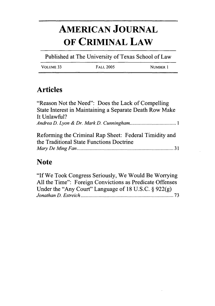 handle is hein.journals/ajcl33 and id is 1 raw text is: AMERICAN JOURNAL
OF CRIMINAL LAW
Published at The University of Texas School of Law
VOLUME 33            FALL 2005           NUMBER 1
Articles
Reason Not the Need: Does the Lack of Compelling
State Interest in Maintaining a Separate Death Row Make
It Unlawful?
Andrea D. Lyon &  Dr. Mark D. Cunningham .................................... 1
Reforming the Criminal Rap Sheet: Federal Timidity and
the Traditional State Functions Doctrine
M ary  D e  M ing  Fan ....................................................................... 31
Note
If We Took Congress Seriously, We Would Be Worrying
All the Time: Foreign Convictions as Predicate Offenses
Under the Any Court Language of 18 U.S.C. § 922(g)
Jonathan  D . Estreich ..................................................................  73



