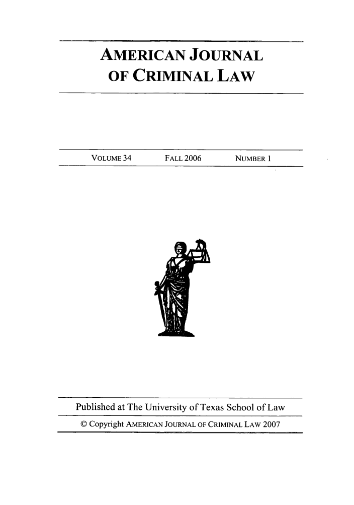 handle is hein.journals/ajcl34 and id is 1 raw text is: AMERICAN JOURNAL
OF CRIMINAL LAW

VOLUME 34         FALL 2006       NUMBER 1

Published at The University of Texas School of Law
© Copyright AMERICAN JOURNAL OF CRIMINAL LAW 2007


