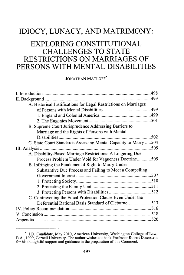 handle is hein.journals/ajgsp17 and id is 505 raw text is: 




IDIOCY, LUNACY, AND MATRIMONY:

      EXPLORING CONSTITUTIONAL
            CHALLENGES TO STATE
   RESTRICTIONS ON MARRIAGES OF
PERSONS WITH MENTAL DISABILITIES

                     JONATHAN MATLOFF*


I. Introduction  ............................................................................................ 4 98
II. B ackground  ........................................................................................... 499
     A. Historical Justifications for Legal Restrictions on Marriages
         of Persons with  M ental Disabilities ......................................... 499
         1. England  and  Colonial America ............................................ 499
         2. The Eugenics M ovem ent ..................................................... 501
      B. Supreme Court Jurisprudence Addressing Barriers to
         Marriage and the Rights of Persons with Mental
         D isab ilities  ............................................................................... 502
      C. State Court Standards Assessing Mental Capacity to Marry ..... 504
III. A n aly sis  ............................................................................................... 505
      A. Disability-Based Marriage Restrictions: A Lingering Due
         Process Problem Under Void for Vagueness Doctrine ............ 505
      B. Infringing the Fundamental Right to Marry Under
         Substantive Due Process and Failing to Meet a Compelling
         G overnm ent Interest ................................................................ 507
         1. Protecting  Society  ................................................................ 510
         2. Protecting  the  Fam ily  U nit .................................................. 511
         3. Protecting  Persons with  Disabilities .................................... 512
      C. Contravening the Equal Protection Clause Even Under the
         Deferential Rational Basis Standard of Cleburne ............... 513
IV . Policy  Recom m endation ...................................................................... 516
V . C onclusion  ............................................................................................ 5 18
A p pen dix  ................................................................................................... 520

    . J.D. Candidate, May 2010, American University, Washington College of Law;
B.A., 1999, Cornell University. The author wishes to thank Professor Robert Dinerstein
for his thoughtful support and guidance in the preparation of this Comment.


