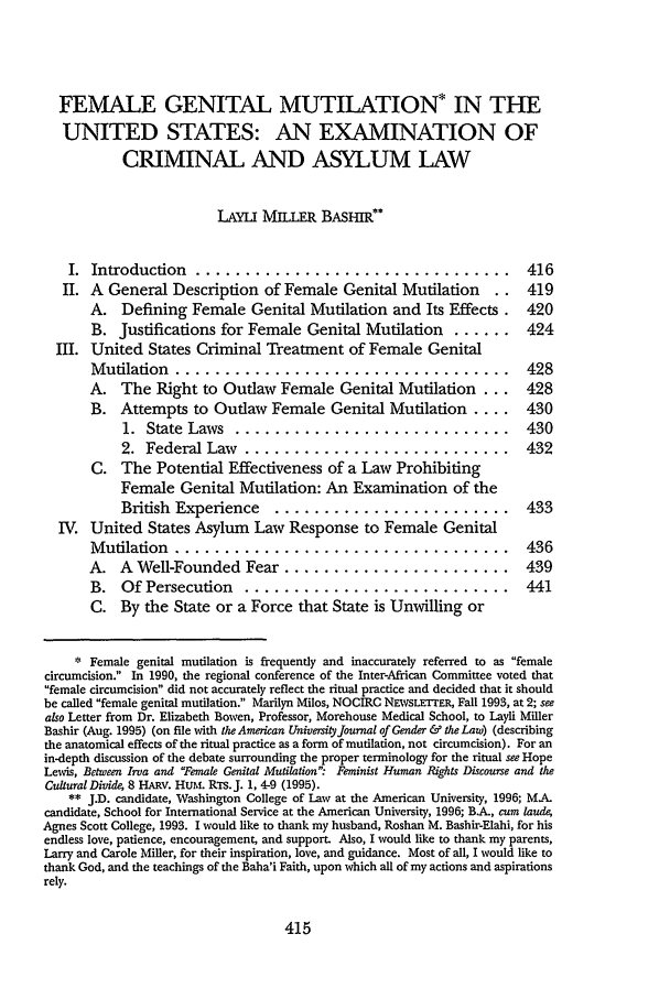 handle is hein.journals/ajgsp4 and id is 421 raw text is: FEMALE GENITAL MUTILATION* IN THE
UNITED STATES: AN EXAMINATION OF
CRIMINAL AND ASYLUM LAW
LAYLI MILLER BAsHIR**
I. Introduction ................................                    416
II. A General Description of Female Genital Mutilation           ..  419
A. Defining Female Genital Mutilation and Its Effects.           420
B. Justifications for Female Genital Mutilation       ......     424
III. United States Criminal Treatment of Female Genital
Mutilation ..................................                    428
A. The Right to Outlaw Female Genital Mutilation ...             428
B. Attempts to Outlaw Female Genital Mutilation ....             430
1. State Laws ............................                  430
2. Federal Law    ...........................               432
C. The Potential Effectiveness of a Law Prohibiting
Female Genital Mutilation: An Examination of the
British Experience     ........................             433
IV. United States Asylum Law Response to Female Genital
Mutilation ..................................                    436
A. A Well-Founded Fear .......................                   439
B. Of Persecution      ...........................               441
C. By the State or a Force that State is Unwilling or
* Female genital mutilation is frequently and inaccurately referred to as female
circumcision. In 1990, the regional conference of the Inter-African Committee voted that
female circumcision did not accurately reflect the ritual practice and decided that it should
be called female genital mutilation. Marilyn Milos, NOCIRC NEWSLETTER, Fall 1993, at 2; see
also Letter from Dr. Elizabeth Bowen, Professor, Morehouse Medical School, to Layli Miller
Bashir (Aug. 1995) (on file with the American University Journal of Gender & the Law) (describing
the anatomical effects of the ritual practice as a form of mutilation, not circumcision). For an
in-depth discussion of the debate surrounding the proper terminology for the ritual see Hope
Lewis, Between Irva and Female Genital Mutilation. Feminist Human Rights Discourse and the
CulturalDivide, 8 HARV. HUM. RTS.J. 1, 4-9 (1995).
** J.D. candidate, Washington College of Law at the American University, 1996; MA.
candidate, School for International Service at the American University, 1996; BA, cum laude,
Agnes Scott College, 1993. I would like to thank my husband, Roshan M. Bashir-Elahi, for his
endless love, patience, encouragement, and support. Also, I would like to thank my parents,
Larry and Carole Miller, for their inspiration, love, and guidance. Most of all, I would like to
thank God, and the teachings of the Baha'i Faith, upon which all of my actions and aspirations
rely.


