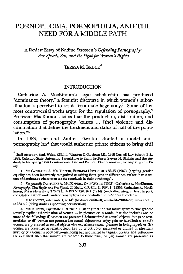handle is hein.journals/ajgsp5 and id is 399 raw text is: PORNOPHOBIA, PORNOPHILIA, AND THE
NEED FOR A MIDDLE PATH
A Review Essay of Nadine Strossen's Defending Pornography:
Free Speech, Sex, and the Fight for Women's Rights
TERESA M. BRUCE*
INTRODUCTION
Catharine A. MacKinnon's legal scholarship has produced
dominance theory, a feminist discourse in which women's subor-
dination is perceived to result from      male hegemony.1 Some of her
most controversial works argue for the regulation of pornography.2
Professor MacKinnon claims that the production, distribution, and
consumption of pornography causes ... [the] violence and dis-
crimination that define the treatment and status of half of the popu-
lation.3
In 1983, she and Andrea Dworkin drafted a model anti-
pornography law4 that would authorize private citizens to bring civil
Staff Attorney, Paul, Weiss, Rifldnd, Wharton & Garrison;J.D., 1996 Cornell Law School; B.S.,
1988, Colorado State University. I would like to thank Professor Steven H. Shiffiin and the stu-
dents in his Spring 1996 Constitutional Law and Political Theory seminar, for inspiring this Es-
say.
1. See CATHARINE A. MACKINNON, FEMINISM UNMODIFIED 32-45 (1987) (arguing gender
equality has been incorrectly categorized as arising from gender differences, rather than a sys-
tem of dominance where men set the standards in their own image).
2. See generally CATHARINEA. MACKINNON, ONLYWORDS (1993); Catharine A. MacKinnon,
Pornography, CivilRights and Free Speech, 20 HARV. C.R.-C.L. L. REV. 1 (1985); Catharine A. MacK-
innon, Not a Moral Issue, 2 YALE L. & POL'Y REV. 321 (1984) (each discussing, at least in part,
constitutionality of model anti-pornography statute co-drafted with Andrea Dworkin).
3. MACKINNON, supra note 1, at 147 (footnote omitted); see also MACKINNON, supra note 1,
at 264 n.9 (citing studies supporting her assertion).
4. MACKINNON, supra note 1, at 262 n.1 (stating that the law would apply to the graphic
sexually explicit subordination of women ... in pictures or in words, that also includes one or
more of the following: (i) women are presented dehumanized as sexual objects, things or com-
modities; or (ii) women are presented as sexual objects who enjoy pain or humiliation; or (iii)
women are presented as sexual objects who experience sexual pleasure in being raped; or (iv)
women are presented as sexual objects tied up or cut up or mutilated or bruised or physically
hurt; or (vi) women's body parts-including but not limited to vaginas, breasts, and buttocks-
are exhibited, such that women are reduced to those parts; or (vii) women are presented as

393



