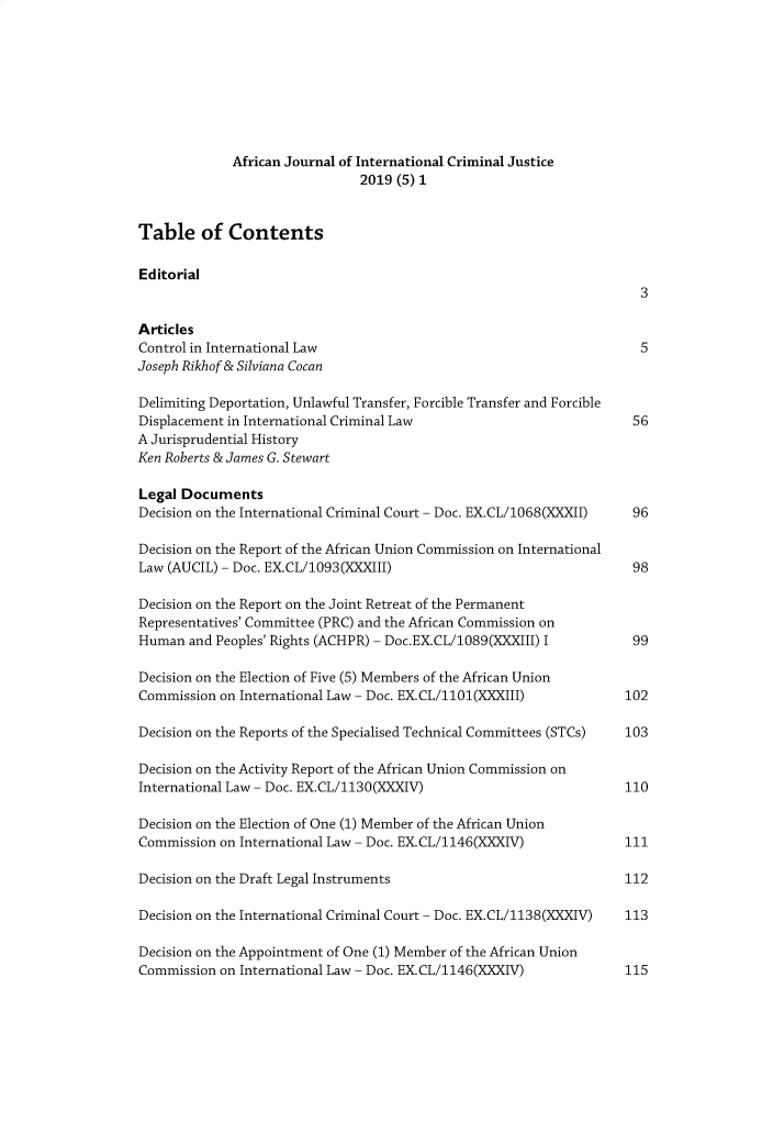 handle is hein.journals/ajicj2019 and id is 1 raw text is: 








             African Journal of International Criminal Justice
                               2019 (5) 1


Table of Contents

Editorial
                                                                      3

Articles
Control in International Law                                          5
Joseph Rikhof & Silviana Cocan

Delimiting Deportation, Unlawful Transfer, Forcible Transfer and Forcible
Displacement in International Criminal Law                           56
A Jurisprudential History
Ken Roberts & James G. Stewart

Legal Documents
Decision on the International Criminal Court - Doc. EX.CL/1068(XXXII) 96

Decision on the Report of the African Union Commission on International
Law (AUCIL) - Doc. EX.CL/1093(XXXIII)                                98

Decision on the Report on the Joint Retreat of the Permanent
Representatives' Committee (PRC) and the African Commission on
Human and Peoples' Rights (ACHPR) - Doc.EX.CL/1089(XXXIII) I         99

Decision on the Election of Five (5) Members of the African Union
Commission on International Law - Doc. EX.CL/1101(XXXIII)          102

Decision on the Reports of the Specialised Technical Committees (STCs)  103

Decision on the Activity Report of the African Union Commission on
International Law - Doc. EX.CL/1130(XXXIV)                         110

Decision on the Election of One (1) Member of the African Union
Commission on International Law - Doc. EX.CL/1146(XXXIV)           111

Decision on the Draft Legal Instruments                            112

Decision on the International Criminal Court - Doc. EX.CL/1138(XXXIV)  113

Decision on the Appointment of One (1) Member of the African Union
Commission on International Law - Doc. EX.CL/1146(XXXIV)           115


