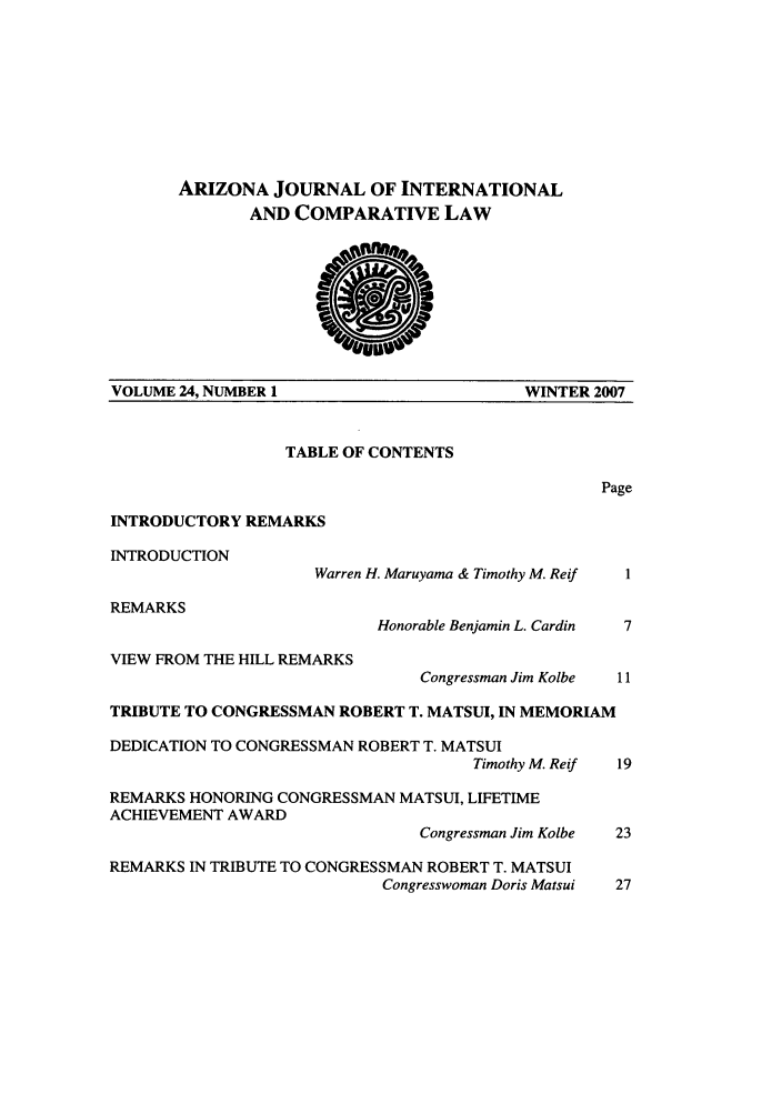 handle is hein.journals/ajicl24 and id is 1 raw text is: ARIZONA JOURNAL OF INTERNATIONAL
AND COMPARATIVE LAW
VOLUME 24, NUMBER 1                     WINTER 2007
TABLE OF CONTENTS
Page
INTRODUCTORY REMARKS
INTRODUCTION
Warren H. Maruyama & Timothy M. Reif  I
REMARKS
Honorable Benjamin L. Cardin  7
VIEW FROM THE HILL REMARKS
Congressman Jim Kolbe  11
TRIBUTE TO CONGRESSMAN ROBERT T. MATSUI, IN MEMORIAM
DEDICATION TO CONGRESSMAN ROBERT T. MATSUI
Timothy M. Reif  19
REMARKS HONORING CONGRESSMAN MATSUI, LIFETIME
ACHIEVEMENT AWARD
Congressman Jim Kolbe  23
REMARKS IN TRIBUTE TO CONGRESSMAN ROBERT T. MATSUI
Congresswoman Doris Matsui  27



