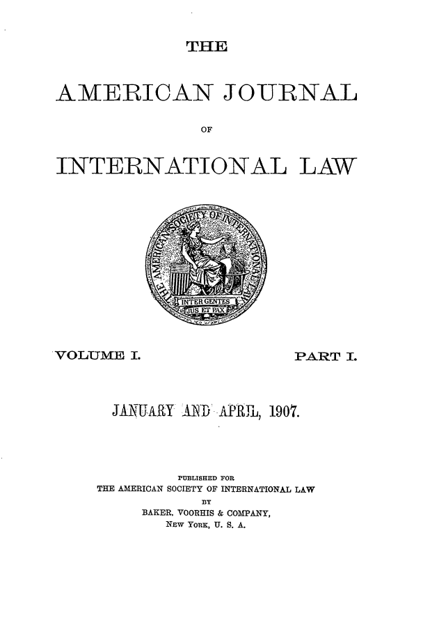 handle is hein.journals/ajil1 and id is 1 raw text is: THE

AMERICAN JOURNAL
OF
INTERNATIONAL LAW

VOLUMTE I.

PART I.

JANUARY AlD- AiPRIP, 1907.
PUBLISHED FOR
THE AMERICAN SOCIETY OF INTERNATIONAL LAW
BY
BAKER, VOORHIS & COMPANY,
NEW YORK, U. S. A.



