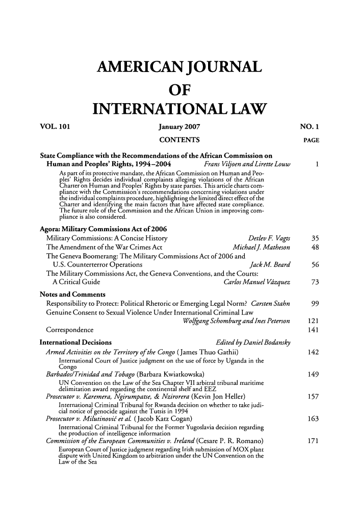 handle is hein.journals/ajil101 and id is 1 raw text is: AMERICAN JOURNAL
OF
INTERNATI ONAL LAW
VOL. 101                             January 2007                                 NO. 1
CONTENTS                                     PAGE
State Compliance with the Recommendations of the African Commission on
Human and Peoples' Rights, 1994-2004             Frans Viljoen and Lirette Louw      1
As part of its protective mandate, the African Commission on Human and Peo-
pIes' Rights decides individual complaints alleging violations of the African
Charter on Human and Peoples' Rights by state parties. This article charts com-
pliance with the Commission's recommendations concerning violations under
the individual complaints procedure, highlighting the limited direct effect of the
Charter and identifying the main factors that have affected state compliance.
The future role of the Commission and the African Union in improving com-
pliance is also considered.
Agora: Military Commissions Act of 2006
Military Commissions: A Concise History                        Detlev F Vagts      35
The Amendment of the War Crimes Act                       MichaelJ. Matheson       48
The Geneva Boomerang: The Military Commissions Act of 2006 and
U.S. Counterterror Operations                                 JackM. Beard       56
The Military Commissions Act, the Geneva Conventions, and the Courts:
A Critical Guide                                      Carlos Manuel Vdzquez      73
Notes and Comments
Responsibility to Protect: Political Rhetoric or Emerging Legal Norm? Carsten Stahn  99
Genuine Consent to Sexual Violence Under International Criminal Law
Wolfgang Schomburg and Ines Peterson   121
Correspondence                                                                    141
International Decisions                                Edited by Daniel Bodansky
Armed Activities on the Territory of the Congo (James Thuo Gathii)                142
International Court of Justice judgment on the use of force by Uganda in the
Congo
Barbados/Trinidad and Tobago (Barbara Kwiatkowska)                                149
UN Convention on the Law of the Sea Chapter VII arbitral tribunal maritime
delimitation award regarding the continental shelf and EEZ
Prosecutor v. Karemera, Ngirumpatse, & Nzirorera (Kevin Jon Heller)               157
International Criminal Tribunal for Rwanda decision on whether to take judi-
cial notice of genocide against the Tutsis in 1994
Prosecutor v. Milutinovi5 et al. (Jacob Katz Cogan)                               163
International Criminal Tribunal for the Former Yugoslavia decision regarding
the production of intelligence information
Commission of the European Communities v. Ireland (Cesare P. R. Romano)           171
European Court of Justice judgment regarding Irish submission of MOX plant
dispute with United Kingdom to arbitration under the UN Convention on the
Law of the Sea


