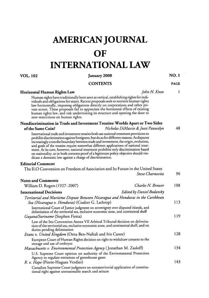 handle is hein.journals/ajil102 and id is 1 raw text is: AMERICAN JOURNAL
OF
INTERNATIONAL LAW
VOL. 102                              January 2008                                  NO. 1
CONTENTS                                      PAGE
Horizontal Human Rights Law                                         John H, Knox         1
Human rights have traditionally been seen as vertical, establishing rights for indi-
viduals and obligations for states. Recent proposals seek to reorient human rights
law horizontally, imposing obligations directly on corporations and other pri-
vate actors. These proposals fail to appreciate the horizontal effects of existing
human rights law, and risk undermining its structure and opening the door to
new restrictions on human rights.
Nondiscrimination in Trade and Investment Treaties: Worlds Apart or Two Sides
of the Same Coin?                            Nicholas DiMascio &JoostPauwelyn        48
International trade and investment treaties both use national treatment provisions to
prohibit discrimination against foreigners, but do so for different reasons. As disputes
increasingly cross the boundary between trade and investment, the origin, evolution,
and goals of the treaties require somewhat different applications of national treat-
ment. At its core, however, national treatment prohibits only discrimination based
on nationality, so in both contexts proof of a legitimate policy objective should vin-
dicate a domestic law against a charge of discrimination.
Editorial Comment
The ILO Convention on Freedom of Association and Its Future in the United States
Steve Charnovitz      90
Notes and Comments
William D. Rogers (1927-2007)                                 Charles N. Brower     108
International Decisions                                  Edited by Daniel Bodansky
Territorial and Maritime Dispute Between Nicaragua and Honduras in the Caribbean
Sea (Nicaragua v. Honduras) (Coalter G. Lathrop)                                  113
International Court of Justice judgment on sovereignty over disputed islands, and
delimitation of the territorial sea, exclusive economic zone, and continental shelf
Guyana/Suriname (Stephen Fietta)                                                    119
Law of the Sea Convention Annex VII Arbitral Tribunal decision on delimita-
tion of the territorial sea, exclusive economic zone, and continental shelf, and on
duties pending delimitation
Evans v. United Kingdom (Orna Ben-Naftali and Iris Canor)                           128
European Court of Human Rights decision on right to withdraw consent to the
storage and use of embryos
Massachusetts v. Environmental Protection Agency (Jonathan M. Zasloff)              134
U.S. Supreme Court opinion on authority of the Environmental Protection
Agency to regulate emissions of greenhouse gases
R. v. Hape (Pierre-Hugues Verdier)                                                  143
Canadian Supreme Court judgment on extraterritorial application of constitu-
tional right against unreasonable search and seizure


