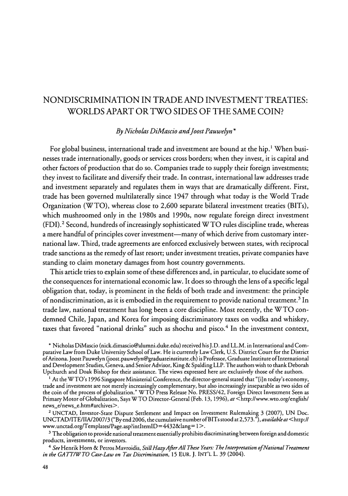 handle is hein.journals/ajil102 and id is 56 raw text is: NONDISCRIMINATION IN TRADE AND INVESTMENT TREATIES:
WORLDS APART OR TWO SIDES OF THE SAME COIN?
By Nicholas DiMascio andJoost Pauwelyn *
For global business, international trade and investment are bound at the hip.1 When busi-
nesses trade internationally, goods or services cross borders; when they invest, it is capital and
other factors of production that do so. Companies trade to supply their foreign investments;
they invest to facilitate and diversify their trade. In contrast, international law addresses trade
and investment separately and regulates them in ways that are dramatically different. First,
trade has been governed multilaterally since 1947 through what today is the World Trade
Organization (WTO), whereas close to 2,600 separate bilateral investment treaties (BITs),
which mushroomed only in the 1980s and 1990s, now regulate foreign direct investment
(FDI).' Second, hundreds of increasingly sophisticated W TO rules discipline trade, whereas
a mere handful of principles cover investment-many of which derive from customary inter-
national law. Third, trade agreements are enforced exclusively between states, with reciprocal
trade sanctions as the remedy of last resort; under investment treaties, private companies have
standing to claim monetary damages from host country governments.
This article tries to explain some of these differences and, in particular, to elucidate some of
the consequences for international economic law. It does so through the lens of a specific legal
obligation that, today, is prominent in the fields of both trade and investment: the principle
of nondiscrimination, as it is embodied in the requirement to provide national treatment.3 In
trade law, national treatment has long been a core discipline. Most recently, the WTO con-
demned Chile, Japan, and Korea for imposing discriminatory taxes on vodka and whiskey,
taxes that favored national drinks such as shochu and pisco.4 In the investment context,
* Nicholas DiMascio (nick.dimascio@alumni.duke.edu) received hisJ.D. and LL.M. in International and Com-
parative Law from Duke University School of Law. He is currently Law Clerk, U.S. District Court for the District
of Arizona. Joost Pauwelyn (joost.pauwelyn@graduateinstitute.ch) is Professor, Graduate Institute of International
and Development Studies, Geneva, and SeniorAdvisor, King & Spalding LLP. The authors wish to thank Deborah
Upchurch and Doak Bishop for their assistance. The views expressed here are exclusively those of the authors.
' At the W TO's 1996 Singapore Ministerial Conference, the director-general stated that [i] n today's economy,
trade and investment are not merely increasingly complementary, but also increasingly inseparable as two sides of
the coin of the process of globalization. WTO Press Release No. PRESS/42, Foreign Direct Investment Seen as
Primary Motor of Globalization, Says WTO Director-General (Feb. 13, 1996), at <http://www.wto.org/english/
news e/newse.htm#archives>.
2 UNCTAD, Investor-State Dispute Settlement and Impact on Investment Rulemaking 3 (2007), UN Doc.
UNCTAD/ITE/IIA/2007/3 (Byend 2006, the cumulative number of BITs stood at 2,573.), available at <http:ll
www.unctad.org/Templates/Page.asp?intltemlD =4432&lang= 1>.
3 The obligation to provide national treatment essentially prohibits discriminating between foreign and domestic
products, investments, or investors.
' See Henrik Horn & Petros Mavroidis, Still HazyAfterAll These Years: The Interpretation ofNational Treatment
in the GA TT/WTO Case-Law on Tax Discrimination, 15 EUR. J. INT'L L. 39 (2004).


