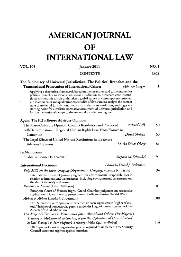 handle is hein.journals/ajil105 and id is 1 raw text is: AMERICAN JOURNAL
OF
INTERNATIONAL LAW
VOL. 105                             January2011                                 NO. 1
CONTENTS                                     PAGE
The Diplomacy of Universal Jurisdiction: The Political Branches and the
Transnational Prosecution of International Crimes             Mdximo Langer         1
Applying a theoretical framework based on the incentives and disincentives for
political branches to exercise universal jurisdiction to prosecute core interna-
tional crimes, this article undertakes a global survey of contemporary universal
jurisdiction cases and qualitative case studies of five states to analyze the current
state of universal jurisdiction, predict its likely future evolution, and suggest a
starting point for a realistic normative assessment of universal jurisdiction and
for the institutional design of the universal jurisdiction regime.
Agora: The ICJ's Kosovo Advisory Opinion
The Kosovo Advisory Opinion: Conflict Resolution and Precedent   RichardFalk       50
Self-Determination in Regional Human Rights Law: From Kosovo to
Cameroon                                                     Dinah Shelton      60
The Legal Effects of United Nations Resolutions in the Kosovo
Advisory Opinion                                        Marko Divac Oberg        81
In Memoriam
Shabtai Rosenne (1917-2010)                               Stephen M Schwebel     91
International Decisions                              Edited by Davidj. Bederman
Pulp Mills on the River Uruguay (Argentina v. Uruguay) (Cymie R. Payne)           94
International Court of Justice judgment on environmental responsibilities in
relation to international watercourses, including environmental assessment and
the duties to notify and consult
Kononov v. Latvia (Lauri Milksoo)                                                101
European Court of Human Rights Grand Chamber judgment on retroactive
application of laws of war to prosecutions of offenses during World War II
Abbott v. Abbott (Linda J. Silberman)                                             108
U.S. Supreme Court opinion on whether ne exeat rights create rights of cus-
tody in favor ofnoncustodial parents under the Hague Convention on the Civil
Aspects of Child Abduction
Her Majesty's Treasury v. Mohammedjabar Ahmed and Others; Her Majesty's
Treasury v. Mohammed al-Ghabra; R (on the application ofHani El Sayed
Sabaei Youssef) v. Her Majesty's Treasury (Miga Zgonec-Rolej)                  114
UK Supreme Court rulings on due process required to implement UN Security
Council sanctions regimes against terrorism


