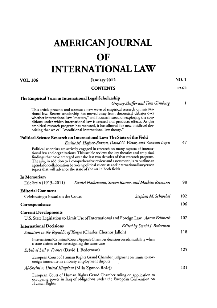 handle is hein.journals/ajil106 and id is 1 raw text is: ï»¿AMERICAN JOURNAL
OF
INTERNATIONAL LAW
VOL. 106                             January 2012                                NO. 1
CONTENTS                                     PAGE
The Empirical Turn in International Legal Scholarship
Gregory Shaffer and Tom Ginsburg
This article presents and assesses a new wave of empirical research on interna-
tional law. Recent scholarship has moved away from theoretical debates over
whether international law matters, and focuses instead on exploring the con-
ditions under which international law is created and produces effects. As this
empirical research program has matured, it has allowed for new, midlevel the-
orizing that we call conditional international law theory.
Political Science Research on International Law: The State of the Field
EmilieM  Hafner-Burton, David G. Victor, and Yonatan Lupu    47
Political scientists are actively engaged in research on many aspects of interna-
tional law and organizations. This article reviews the key theories and empirical
findings that have emerged over the last two decades of that research program.
The aim, in addition to a comprehensive review and assessment, is to outline an
agenda for collaboration between political scientists and international lawyers on
topics that will advance the state of the art in both fields.
In Memoriam
Eric Stein (1913-2011)    Daniel Halberstam, Steven Ratner, and Mathias Reimann   98
Editorial Comment
Celebrating a Fraud on the Court                          Stephen M  Schwebel    102
Correspondence                                                                     106
Current Developments
U.S. State Legislation to Limit Use of International and Foreign Law Aaron Fellmeth  107
International Decisions                             Edited by Davidj. Bederman
Situation in the Republic ofKenya (Charles Chernor Jalloh)                       118
International Criminal Court Appeals Chamber decision on admissibility when
a state claims to be investigating the same case
Sabeh el Leil v. France (David J. Bederman)                                      125
European Court of Human Rights Grand Chamber judgment on limits to sov-
ereign immunity in embassy employment dispute
AI-Skeini v. United Kingdom (Miga Zgonec-Rolej)                                   131
European Court of Human Rights Grand Chamber ruling on application to
occupying power in Iraq of obligations under the European Convention on
Human Rights


