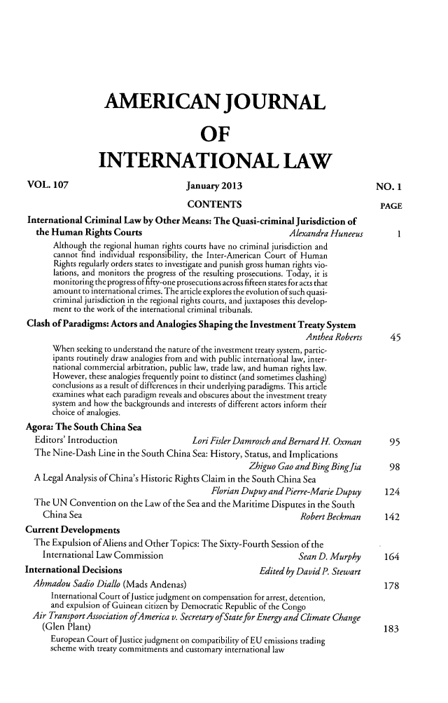 handle is hein.journals/ajil107 and id is 1 raw text is: AMERICAN JOURNAL
OF
INTERNATIONAL LAW

VOL. 107

January 2013

CONTENTS
International Criminal Law by Other Means: The Quasi-criminal Jurisdiction of
the Human Rights Courts                                    Alexandra Huneeus
Although the regional human rights courts have no criminal jurisdiction and
cannot find individual responsibility, the Inter-American Court of Human
Rights regularly orders states to investigate and punish gross human rights vio-
lations, and monitors the progress of the resulting prosecutions. Today, it is
monitoring the progress offifty-one prosecutions across fifteen states for acts that
amount to international crimes. The article explores the evolution ofsuch quasi-
criminal jurisdiction in the regional rights courts, and juxtaposes this develop-
ment to the work of the international criminal tribunals.
Clash of Paradigms: Actors and Analogies Shaping the Investment Treaty System
Anthea Roberts
When seeking to understand the nature of the investment treaty system, partic-
ipants routinely draw analogies from and with public international law, inter-
national commercial arbitration, public law, trade law, and human rights law.
However, these analogies frequently point to distinct (and sometimes clashing)
conclusions as a result of differences in their underlying paradigms. This article
examines what each paradigm reveals and obscures about the investment treaty
system and how the backgrounds and interests of different actors inform their
choice of analogies.
Agora: The South China Sea
Editors' Introduction               Lori Fisler Damrosch and Bernard H Oxman
The Nine-Dash Line in the South China Sea: History, Status, and Implications
Zhiguo Gao and Bing Bingfia
A Legal Analysis of China's Historic Rights Claim in the South China Sea
Florian Dupuy and Pierre-Marie Dupuy
The UN Convention on the Law of the Sea and the Maritime Disputes in the South
China Sea                                                   Robert Beckman
Current Developments
The Expulsion of Aliens and Other Topics: The Sixty-Fourth Session of the
International Law Commission                               Sean D. Murphy

International Decisions

Edited by DavidP. Stewart

Ahmadou Sadio Diallo (Mads Andenas)
International Court ofJustice judgment on compensation for arrest, detention,
and expulsion of Guinean citizen by Democratic Republic of the Congo
Air TransportAssociation ofAmerica v. Secretary ofStatefor Energy and Climate Change
(Glen Plant)
European Court ofJustice judgment on compatibility of EU emissions trading
scheme with treaty commitments and customary international law

NO. 1
PAGE

1

45
95
98
124
142
164
178
183


